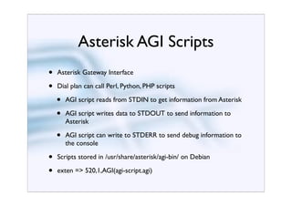 Asterisk AGI Scripts
•   Asterisk Gateway Interface

•   Dial plan can call Perl, Python, PHP scripts

    •   AGI script reads from STDIN to get information from Asterisk

    •   AGI script writes data to STDOUT to send information to
        Asterisk

    •   AGI script can write to STDERR to send debug information to
        the console

•   Scripts stored in /usr/share/asterisk/agi-bin/ on Debian

•   exten => 520,1,AGI(agi-script.agi)
 