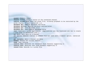 answer: Asserts answer
channel status: Returns status of the connected channel
control stream file: Send the given file, allowing playback to be controled by the
given digits, if any. (Asterisk 1.2)
database del: Removes database key/value
database deltree: Removes database keytree/value
database get: Gets database value
database put: Adds/updates database value
exec: Executes a given Application. (Applications are the functions you use to create
a dial plan in extensions.conf ).
get data: Gets data on a channel
get option: Behaves similar to STREAM FILE but used with a timeout option. (Asterisk
1.2)
get variable: Gets a channel variable
hangup: Hangup the current channel
noop: Does nothing
receive char: Receives one character from channels supporting it
receive text: Receives text from channels supporting it
record file: Records to a given file
 