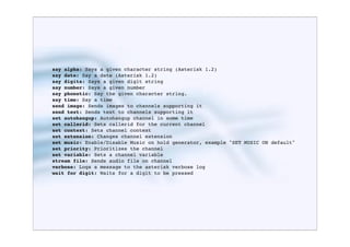 say alpha: Says a given character string (Asterisk 1.2)
say date: Say a date (Asterisk 1.2)
say digits: Says a given digit string
say number: Says a given number
say phonetic: Say the given character string.
say time: Say a time
send image: Sends images to channels supporting it
send text: Sends text to channels supporting it
set autohangup: Autohangup channel in some time
set callerid: Sets callerid for the current channel
set context: Sets channel context
set extension: Changes channel extension
set music: Enable/Disable Music on hold generator, example "SET MUSIC ON default"
set priority: Prioritizes the channel
set variable: Sets a channel variable
stream file: Sends audio file on channel
verbose: Logs a message to the asterisk verbose log
wait for digit: Waits for a digit to be pressed
 
