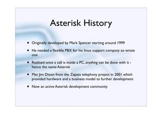 Asterisk History

•   Originally developed by Mark Spencer starting around 1999

•   He needed a ﬂexible PBX for his linux support company so wrote
    one

•   Realised once a call is inside a PC, anything can be done with it -
    hence the name Asterisk

•   Met Jim Dixon from the Zapata telephony project in 2001 which
    provided hardware and a business model to further development

•   Now an active Asterisk development community
 