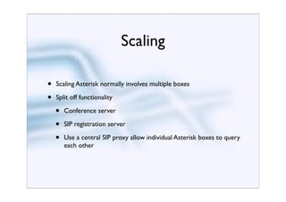 Scaling

•   Scaling Asterisk normally involves multiple boxes

•   Split off functionality

    •   Conference server

    •   SIP registration server

    •   Use a central SIP proxy allow individual Asterisk boxes to query
        each other
 
