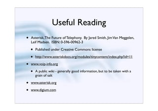 Useful Reading
•   Asterisk, The Future of Telephony. By Jared Smith, Jim Van Meggelen,
    Leif Madsen. ISBN: 0-596-00962-3

    •   Published under Creative Commons license

    •   http://www.asteriskdocs.org/modules/tinycontent/index.php?id=11

•   www.voip-info.org

    •   A public wiki - generally good information, but to be taken with a
        grain of salt

•   www.asterisk.org

•   www.digium.com
 
