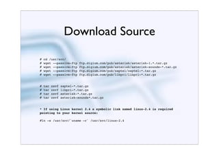 Download Source
#   cd /usr/src/
#   wget -–passive-ftp    ftp.digium.com/pub/asterisk/asterisk-1.*.tar.gz
#   wget -–passive-ftp    ftp.digium.com/pub/asterisk/asterisk-sounds-*.tar.gz
#   wget -–passive-ftp    ftp.digium.com/pub/zaptel/zaptel-*.tar.gz
#   wget -–passive-ftp    ftp.digium.com/pub/libpri/libpri-*.tar.gz


#   tar   zxvf   zaptel-*.tar.gz
#   tar   zxvf   libpri-*.tar.gz
#   tar   zxvf   asterisk-*.tar.gz
#   tar   zxvf   asterisk-sounds*.tar.gz


* If using Linux kernel 2.4 a symbolic link named linux-2.4 is required
pointing to your kernel source:

#ln –s /usr/src/`uname –r` /usr/src/linux-2.4
 
