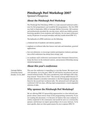 Pittsburgh Perl Workshop 2007
                        Sponsor’s Prospectus

                        About the Pittsburgh Perl Workshop
                        The Pittsburgh Perl Workshop (PPW) is a code-oriented technical confer-
                        ence for Perl programmers and would-be Perl programmers. The first PPW
                        was held in September 2006 at Carnegie Mellon University. 120 students
                        and professionals attended the one-day event, which was widely praised,
                        featuring speakers from academia and industry. (In our post-conference
                        survey, 94 percent of surveyed attendees said they would attend PPW ’07.)

                        The hallmarks of a PPW conference are the following:

                      • a balanced mix of academic and industry speakers;

                      • emphasis on technical talks that feature real code and immediate, practical
                        applications;

                      • low-cost admission, to encourage student participation (industry participa-
                        tion at Perl conferences has always been strong); and

                      • an academic-style conference environment that eliminates distractions,
                        keeps the focus on the technical content, and promotes fellowship among
                        talented programmers.

                        About this year’s conference
Carnegie Mellon         This year the conference is expanding to a two-day format. We expect over
University Center       150 attendees. As in the past, PPW ’07 will feature introductory and ad-
October 13–14, 2007     vanced technical tracks. This year’s introductory track will begin with a day-
                        long tutorial: “From Zero to Perl.” The tutorial is being added because of
                        attendee demand to introduce newcomers to the Perl language and prepare
                        them for the second day’s technical talks. The advanced track will span the
                        conference’s full two days, offering expert programmers a much-expanded
                        selection of talks.

                        Why sponsor the Pittsburgh Perl Workshop?
                        We are offering PPW ’07 sponsorship opportunities to a few selected com-
                        panies whose values mirror those of the programming community. If you
                        are reading this document, it is because we believe that your company is
                        widely respected in the community and would be seen as a trustworthy
                        sponsor, and because we expect sponsorship to be in your interests. To be
                        more specific, there are three good reasons for you to sponsor PPW ’07:
 
