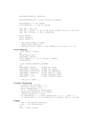 push(@wholefamily, @family);

      $elem=pop(@family) --> pos returns an element

      $len=@family --> set length
      $str=”@family” --> set to string

      ($a, $b) = ($c, $d)
      ($a, $b) = @food; --> $a is the first element and $b is the rest
      (@a, $b) = @food; --> $b is undefined

      print @food;
      print “@food”;
      print @food.””;

      - use $name[index] to index
      - index starts from zero
      - $#array returns index of last element of an array, i.e. n-1

o File Handling
       - use open(), close()
       ex)
       $file=”hello.txt”;
       open(INFO, $file);
       while(<INFO>) {...} # or @lines = <INFO>;
       close(INFO);

      - use <STDIN>,<STDOUT>,<STDERR>
      ex)
      open(INFO, $file);      # Open for input
      open(INFO, ">$file");   # Open for output
      open(INFO, ">>$file"); # Open for appending
      open(INFO, "<$file");   # Also open for input
      open(INFO, '-');        # Open standard input
      open(INFO, '>-');       # Open standard output

      - use print <INFO> ...

o Control Structures
       - foreach $var (@array) {...}
       - for(init; final; step) {...}
       - while (predicate) {...}
       - do {...} while/until (predicate);
       - comparison operators: ==/!=/eq/ne
       - logical operators: ||/&&/!
       - if (predicate) {...} elsif (predicate) {...} ... else {...}
       - if (predicate) {...}: if predicate is missing, then $_ is used

o Regex
       - use =~ for pattern matching
       - use !~ for non-matching
       ex)
       $str = “hello world”
 