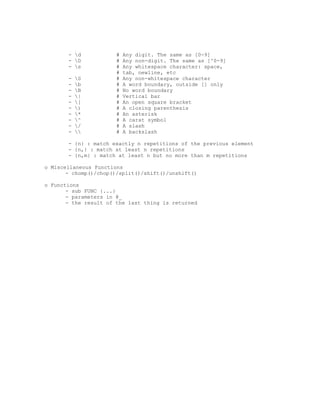 - d            #   Any digit. The same as [0-9]
       - D            #   Any non-digit. The same as [^0-9]
       - s            #   Any whitespace character: space,
                       #   tab, newline, etc
       -   S          #   Any non-whitespace character
       -   b          #   A word boundary, outside [] only
       -   B          #   No word boundary
       -   |          #   Vertical bar
       -   [          #   An open square bracket
       -   )          #   A closing parenthesis
       -   *          #   An asterisk
       -   ^          #   A carat symbol
       -   /          #   A slash
       -             #   A backslash

       - {n} : match exactly n repetitions of the previous element
       - {n,} : match at least n repetitions
       - {n,m} : match at least n but no more than m repetitions

o Miscellaneous Functions
       - chomp()/chop()/split()/shift()/unshift()

o Functions
       - sub FUNC {...}
       - parameters in @_
       - the result of the last thing is returned
 