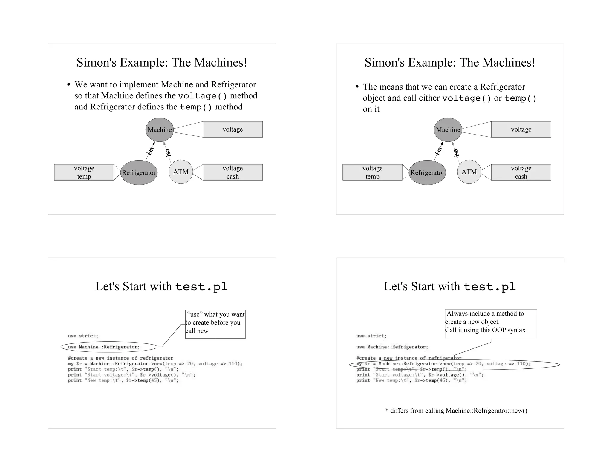 Simon's Example: The Machines!                              Simon's Example: The Machines!
We want to implement Machine and Refrigerator               The means that we can create a Refrigerator
so that Machine defines the voltage() method                object and call either voltage() or temp()
and Refrigerator defines the temp() method                  on it

                       Machine                   voltage                                Machine                       voltage

                     isa




                                                                                      isa
                             isa




                                                                                                isa
voltage                                          voltage    voltage                                                   voltage
              Refrigerator         ATM                                         Refrigerator           ATM
 temp                                             cash       temp                                                      cash




          Let's Start with test.pl                                    Let's Start with test.pl

                                      “use” what you want                                      Always include a method to
                                     to create before you                                     create a new object.
                                     call new                                                 Call it using this OOP syntax.




                                                                      * differs from calling Machine::Refrigerator::new()
 