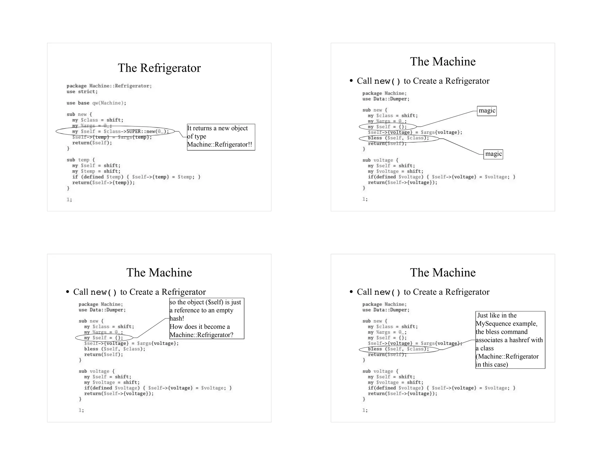 The Machine
           The Refrigerator
                                                          Call new() to Create a Refrigerator


                                                                                          magic

                                It returns a new object
                                of type
                                Machine::Refrigerator!!
                                                                                            magic




             The Machine                                               The Machine
Call new() to Create a Refrigerator                       Call new() to Create a Refrigerator
                         so the object ($self) is just
                         a reference to an empty
                         hash!                                                            Just like in the
                         How does it become a                                            MySequence example,
                         Machine::Refrigerator?                                          the bless command
                                                                                         associates a hashref with
                                                                                         a class
                                                                                         (Machine::Refrigerator
                                                                                         in this case)
 