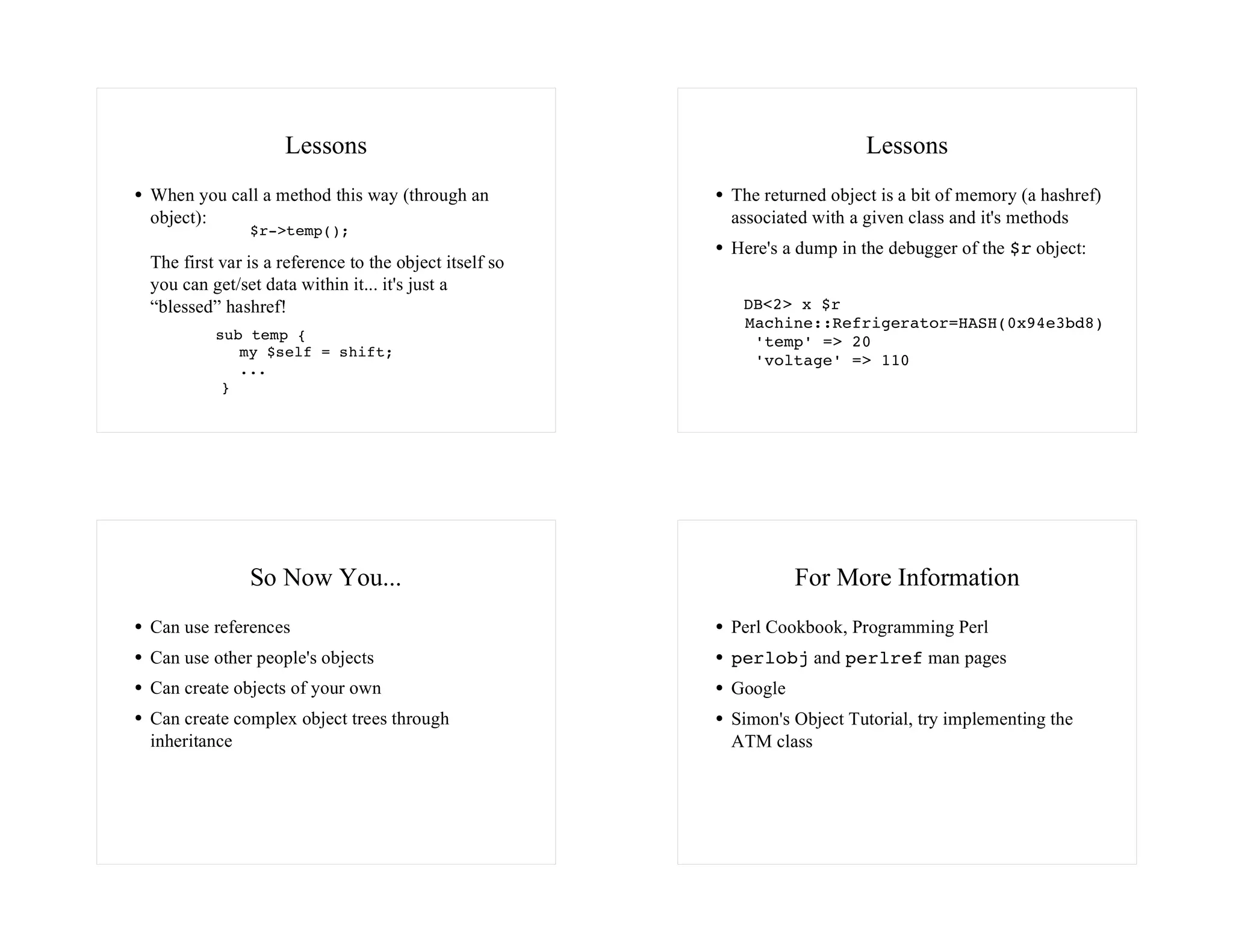 Lessons                                               Lessons
When you call a method this way (through an            The returned object is a bit of memory (a hashref)
object):                                               associated with a given class and it's methods
              $r->temp();
                                                       Here's a dump in the debugger of the $r object:
The first var is a reference to the object itself so
you can get/set data within it... it's just a
“blessed” hashref!                                      DB<2> x $r
                                                        Machine::Refrigerator=HASH(0x94e3bd8)
         sub temp {                                      'temp' => 20
            my $self = shift;
                                                         'voltage' => 110
            ...
          }




              So Now You...                                     For More Information
Can use references                                     Perl Cookbook, Programming Perl
Can use other people's objects                         perlobj and perlref man pages
Can create objects of your own                         Google
Can create complex object trees through                Simon's Object Tutorial, try implementing the
inheritance                                            ATM class
 