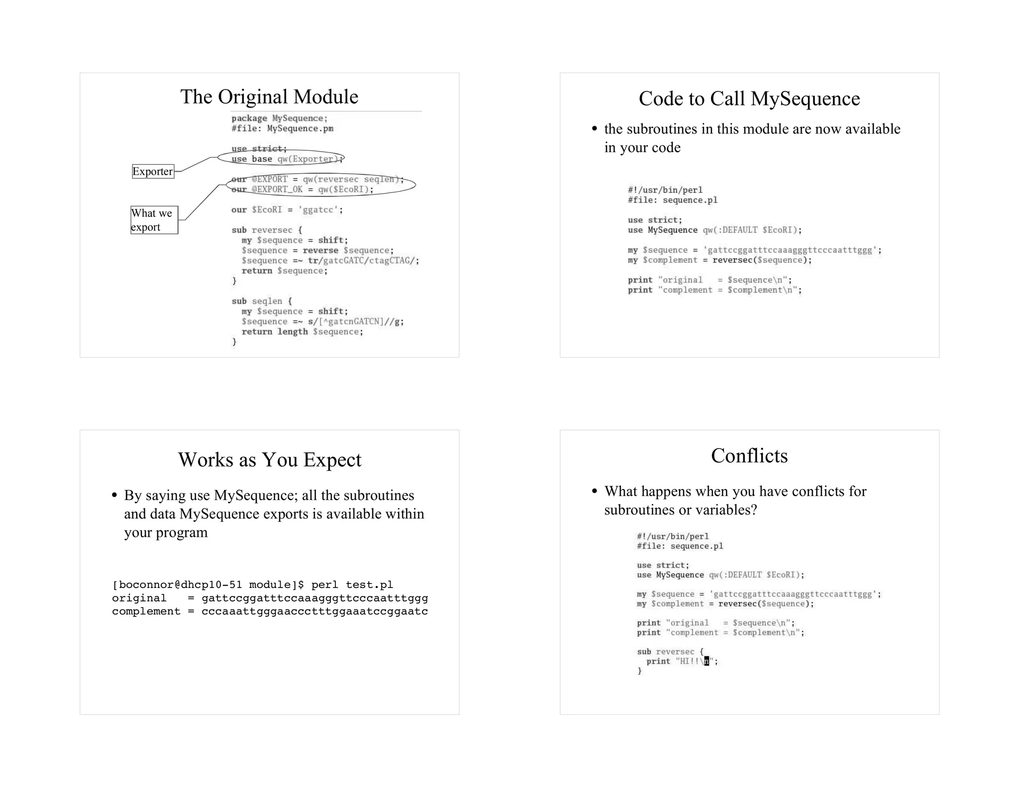 The Original Module                        Code to Call MySequence
                                                   the subroutines in this module are now available
                                                   in your code
  Exporter


  What we
  export




             Works as You Expect                                    Conflicts
 By saying use MySequence; all the subroutines     What happens when you have conflicts for
 and data MySequence exports is available within   subroutines or variables?
 your program


[boconnor@dhcp10-51 module]$ perl test.pl
original   = gattccggatttccaaagggttcccaatttggg
complement = cccaaattgggaaccctttggaaatccggaatc
 