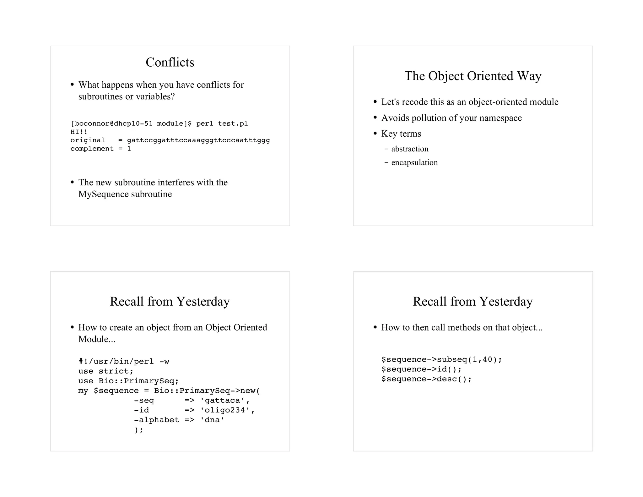 Conflicts
                                                        The Object Oriented Way
 What happens when you have conflicts for
 subroutines or variables?
                                                   Let's recode this as an object-oriented module

[boconnor@dhcp10-51 module]$ perl test.pl
                                                   Avoids pollution of your namespace
HI!!                                               Key terms
original   = gattccggatttccaaagggttcccaatttggg
complement = 1                                       abstraction
                                                     encapsulation

 The new subroutine interferes with the
 MySequence subroutine




         Recall from Yesterday                             Recall from Yesterday
 How to create an object from an Object Oriented   How to then call methods on that object...
 Module...

 #!/usr/bin/perl -w                                $sequence->subseq(1,40);
 use strict;                                       $sequence->id();
 use Bio::PrimarySeq;                              $sequence->desc();
 my $sequence = Bio::PrimarySeq->new(
            -seq      => 'gattaca',
            -id       => 'oligo234',
            -alphabet => 'dna'
            );
 