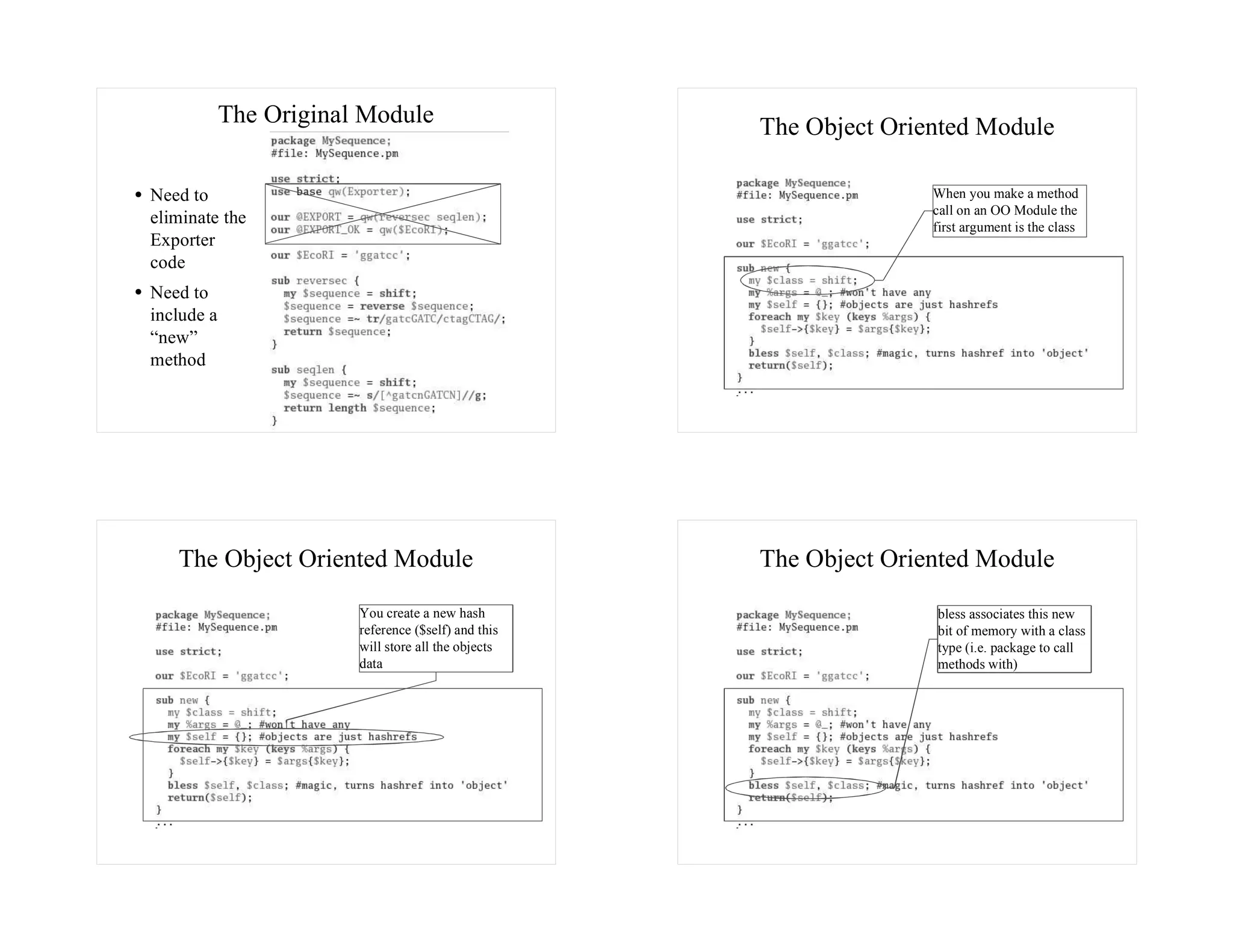The Original Module                      The Object Oriented Module

Need to                                                             When you make a method
                                                                    call on an OO Module the
eliminate the                                                       first argument is the class
Exporter
code
Need to
include a
“new”
method




   The Object Oriented Module                        The Object Oriented Module
                        You create a new hash                       bless associates this new
                        reference ($self) and this                  bit of memory with a class
                        will store all the objects                  type (i.e. package to call
                        data                                        methods with)
 