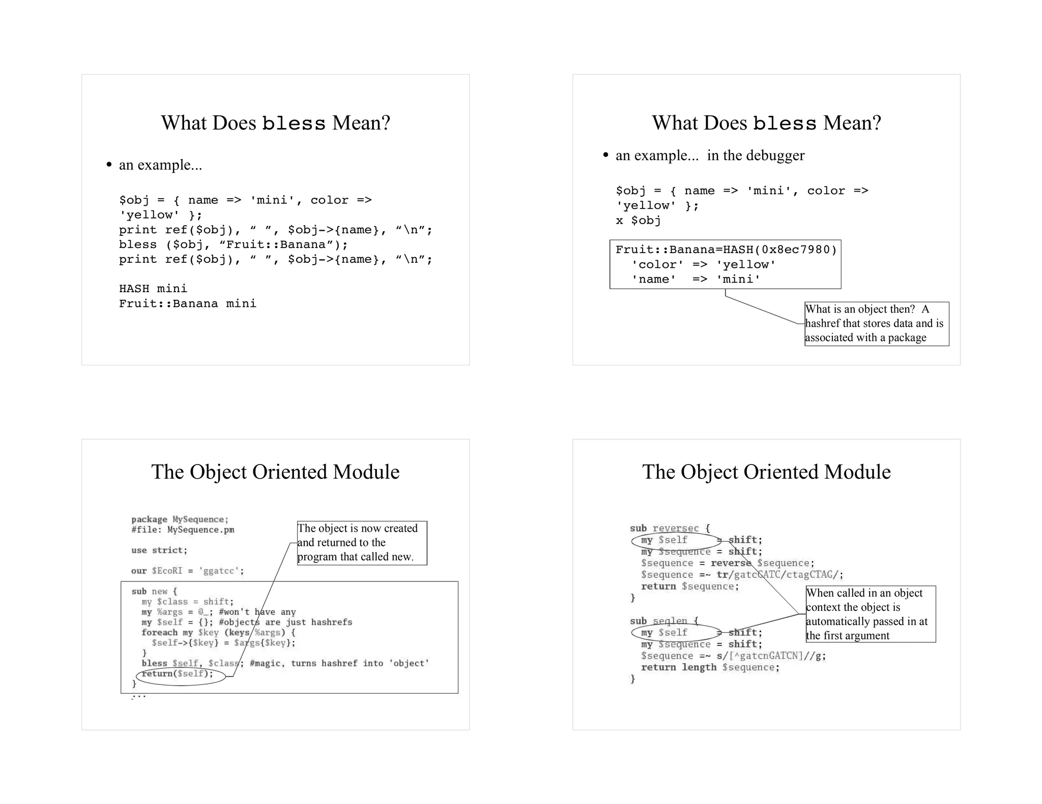 What Does bless Mean?                             What Does bless Mean?
                                                   an example... in the debugger
an example...
                                                   $obj = { name => 'mini', color =>
$obj = { name => 'mini', color =>                  'yellow' };
'yellow' };                                        x $obj
print ref($obj), “ ”, $obj->{name}, “n”;
bless ($obj, “Fruit::Banana”);                     Fruit::Banana=HASH(0x8ec7980)
print ref($obj), “ ”, $obj->{name}, “n”;            'color' => 'yellow'
                                                     'name' => 'mini'
HASH mini
Fruit::Banana mini                                                                 What is an object then? A
                                                                                   hashref that stores data and is
                                                                                   associated with a package




    The Object Oriented Module                         The Object Oriented Module

                       The object is now created
                       and returned to the
                       program that called new.


                                                                                   When called in an object
                                                                                   context the object is
                                                                                   automatically passed in at
                                                                                   the first argument
 