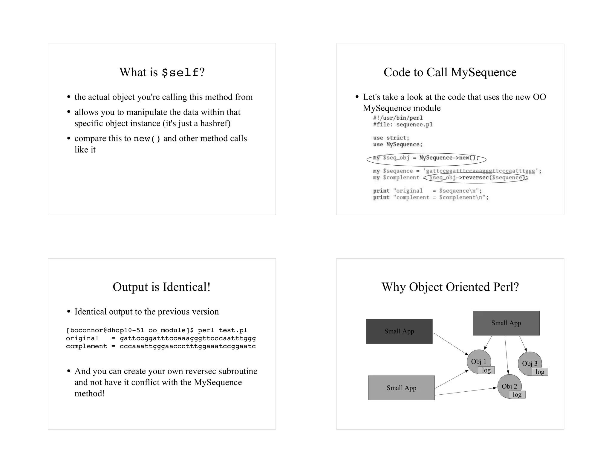 What is $self?                               Code to Call MySequence
  the actual object you're calling this method from   Let's take a look at the code that uses the new OO
  allows you to manipulate the data within that       MySequence module
  specific object instance (it's just a hashref)
  compare this to new() and other method calls
  like it




            Output is Identical!                           Why Object Oriented Perl?
  Identical output to the previous version
                                                                                            Small App
[boconnor@dhcp10-51 oo_module]$ perl test.pl               Small App
original   = gattccggatttccaaagggttcccaatttggg
complement = cccaaattgggaaccctttggaaatccggaatc

                                                                                   Obj 1                Obj 3
  And you can create your own reversec subroutine                                     log                   log
  and not have it conflict with the MySequence                                                 Obj 2
                                                            Small App
  method!                                                                                         log
 