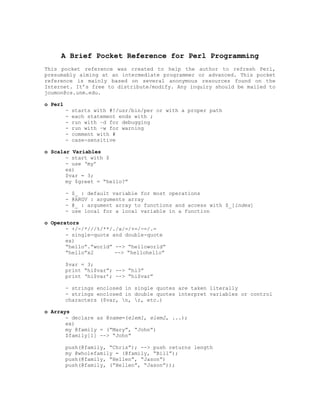 A Brief Pocket Reference for Perl Programming
This pocket reference was created to help the author to refresh Perl,
presumably aiming at an intermediate programmer or advanced. This pocket
reference is mainly based on several anonymous resources found on the
Internet. It’s free to distribute/modify. Any inquiry should be mailed to
joumon@cs.unm.edu.

o Perl
         -   starts with #!/usr/bin/per or with a proper path
         -   each statement ends with ;
         -   run with –d for debugging
         -   run with –w for warning
         -   comment with #
         -   case-sensitive

o Scalar Variables
       - start with $
       - use ‘my’
       ex)
       $var = 3;
       my $greet = “hello?”

         -   $_ : default variable for most operations
         -   @ARGV : arguments array
         -   @_ : argument array to functions and access with $_[index]
         -   use local for a local variable in a function

o Operators
       - +/-/*///%/**/./x/=/+=/-=/.=
       - single-quote and double-quote
       ex)
       “hello”.”world” --> “helloworld”
       “hello”x2       --> “hellohello”

         $var = 3;
         print “hi$var”; --> “hi3”
         print ‘hi$var’; --> “hi$var”

         - strings enclosed in single quotes are taken literally
         - strings enclosed in double quotes interpret variables or control
         characters ($var, n, r, etc.)

o Arrays
       - declare as @name=(elem1, elem2, ...);
       ex)
       my @family = (“Mary”, “John”)
       $family[1] --> “John”

         push(@family, “Chris”); --> push returns length
         my @wholefamily = (@family, “Bill”);
         push(@family, “Hellen”, “Jason”)
         push(@family, (“Hellen”, “Jason”));
 