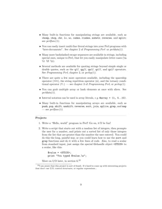 • Many built-in functions for manipulating strings are available, such as
      chomp, chop, chr, lc, uc, index, rindex, substr, reverse, and split;
      see perlfunc(1).
    • You can easily insert multi-line literal strings into your Perl programs with
      “here-documents”. See chapter 2 of Programming Perl or perldata(1).
    • Many more backslashed escape sequences are available in strings, including
      special ones, unique to Perl, that let you easily manipulate letter cases (u
      l U L).
    • Several methods are available for quoting strings beyond simple single or
      double quotes, such as the q//, qq//, qw//, qr//, and qx// operators.
      See Programming Perl, chapter 2, or perlop(1).
    • There are quite a few more operators available, including the spaceship
      operator (<=>), the string repetition operator (x), and the ternary condi-
      tional operator (?:) — see chapter 3 of Programming Perl, or perlop(1).
    • You can grab multiple array or hash elements at once with slices. See
      perldata(1).
    • Interval notation can be used in array literals, e.g. @array = (1, 5..10).
    • Many built-in functions for manipulating arrays are available, such as
      push, pop, shift, unshift, reverse, sort, join, splice, grep, and map
      — see perlfunc(1).


Projects
   1. Write a “Hello, world” program in Perl! Go on, it’ll be fun!
   2. Write a script that starts out with a random list of integers, then prompts
      the user for a number, and prints out a sorted list of only those integers
      from the list that are greater than the number the user entered. You could
      do this the long, painful way, or you could learn how to use the sort and
      grep functions and do it with a few lines of code. Also, to read a scalar
      from standard input, just assign the special ﬁlehandle object <STDIN> to
      a scalar, like this:
             $value = <STDIN>;
             print "You typed $value.n";
       More on I/O later, in section 6.23
  23 I am aware that this project is sort of dumb. It’s hard to come up with interesting projects

that don’t use I/O, control structures, or regular expressions...




                                               9
 