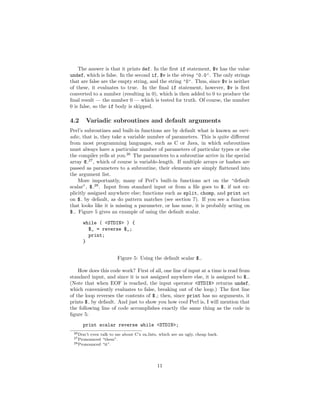 The answer is that it prints def. In the ﬁrst if statement, $v has the value
undef, which is false. In the second if, $v is the string ’0.0’. The only strings
that are false are the empty string, and the string ’0’. Thus, since $v is neither
of these, it evaluates to true. In the ﬁnal if statement, however, $v is ﬁrst
converted to a number (resulting in 0), which is then added to 0 to produce the
ﬁnal result — the number 0 — which is tested for truth. Of course, the number
0 is false, so the if body is skipped.

4.2    Variadic subroutines and default arguments
Perl’s subroutines and built-in functions are by default what is known as vari-
adic, that is, they take a variable number of parameters. This is quite diﬀerent
from most programming languages, such as C or Java, in which subroutines
must always have a particular number of parameters of particular types or else
the compiler yells at you.26 The parameters to a subroutine arrive in the special
array @ 27 , which of course is variable-length. If multiple arrays or hashes are
passed as parameters to a subroutine, their elements are simply ﬂattened into
the argument list.
    More importantly, many of Perl’s built-in functions act on the “default
scalar”, $ 28 . Input from standard input or from a ﬁle goes to $ if not ex-
plicitly assigned anywhere else; functions such as split, chomp, and print act
on $ by default, as do pattern matches (see section 7). If you see a function
that looks like it is missing a parameter, or has none, it is probably acting on
$ . Figure 5 gives an example of using the default scalar.

      while ( <STDIN> ) {
        $_ = reverse $_;
        print;
      }


                       Figure 5: Using the default scalar $ .

    How does this code work? First of all, one line of input at a time is read from
standard input, and since it is not assigned anywhere else, it is assigned to $ .
(Note that when EOF is reached, the input operator <STDIN> returns undef,
which conveniently evaluates to false, breaking out of the loop.) The ﬁrst line
of the loop reverses the contents of $ ; then, since print has no arguments, it
prints $ by default. And just to show you how cool Perl is, I will mention that
the following line of code accomplishes exactly the same thing as the code in
ﬁgure 5:
      print scalar reverse while <STDIN>;
 26 Don’teven talk to me about C’s va lists, which are an ugly, cheap hack.
 27 Pronounced “them”.
 28 Pronounced “it”.




                                           11
 