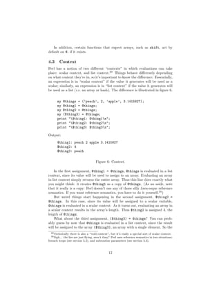 In addition, certain functions that expect arrays, such as shift, act by
default on @ if it exists.

4.3      Context
Perl has a notion of two diﬀerent “contexts” in which evaluations can take
place: scalar context, and list context.29 Things behave diﬀerently depending
on what context they’re in, so it’s important to know the diﬀerence. Essentially,
an expression is in “scalar context” if the value it generates will be used as a
scalar; similarly, an expression is in “list context” if the value it generates will
be used as a list (i.e. an array or hash). The diﬀerence is illustrated in ﬁgure 6.


       my @things = (’peach’, 2, ’apple’, 3.1415927);
       my @thing1 = @things;
       my $thing2 = @things;
       my ($thing3) = @things;
       print "@thing1: @thing1n";
       print "$thing2: $thing2n";
       print "$thing3: $thing3n";

Output:
       @thing1: peach 2 apple 3.1415927
       $thing2: 4
       $thing3: peach

                                     Figure 6: Context.

    In the ﬁrst assignment, @thing1 = @things, @things is evaluated in a list
context, since its value will be used to assign to an array. Evaluating an array
in list context simply returns the entire array. Thus this line does exactly what
you might think: it creates @thing1 as a copy of @things. (As an aside, note
that it really is a copy: Perl doesn’t use any of those silly Java-esque reference
semantics. If you want reference semantics, you have to do it yourself.30 )
    But weird things start happening in the second assignment, $thing2 =
@things. In this case, since its value will be assigned to a scalar variable,
@things is evaluated in a scalar context. As it turns out, evaluating an array in
a scalar context results in the array’s length. Thus $thing2 is assigned 4, the
length of @things.
    What about the third assignment, ($thing3) = @things? You can prob-
ably guess by now that @things is evaluated in a list context, since the result
will be assigned to the array ($thing3), an array with a single element. So the
  29 Technically there is also a “void context”, but it’s really a special sort of scalar context.
  30 Sigh...
           the lies are just ﬂying, aren’t they? Perl uses reference semantics in two situations:
foreach loops (see section 5.2), and subroutine parameters (see section 5.3).



                                               12
 