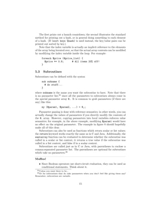 The ﬁrst prints out a launch countdown; the second illustrates the standard
method for printing out a hash, or in general doing something to each element
of a hash. (If (sort keys %hash) is used instead, the key/value pairs can be
printed out sorted by key.)
    Note that the index variable is actually an implicit reference to the elements
of the array being iterated over, so that the actual array contents can be modiﬁed
by modifying the index variable inside the loop. For example:
      foreach $price (@price_list) {
        $price *= 0.8;      # All items 20% off!
      }

5.3      Subroutines
Subroutines can be deﬁned with the syntax
      sub subname {
        # do stuff...
      }
where subname is the name you want the subroutine to have. Note that there
is no parameter list,35 since all the parameters to subroutines always come in
the special parameter array @ . It is common to grab parameters (if there are
any) like this:
      my ($param1, $param2, ...) = @_;
    Parameter passing is done with reference semantics; in other words, you can
actually change the values of parameters if you directly modify the contents of
the @ array. However, copying parameters into local variables enforces value
semantics; for example, in the above example, modifying $param1 would have
no eﬀect on the original parameter. The example in ﬁgure 8 should hopefully
make all of this clear.
    Subroutines can also be used as functions which return scalar or list values;
the return keyword works exactly the same as in C and Java. Additionally, the
wantarray function can be evaluated to determine whether the subroutine was
called in a scalar or list context; it returns a true value if the subroutine was
called in a list context, and false if in a scalar context.
    Subroutines are called just as in C or Java, with parentheses to enclose a
comma-separated parameter list. The parentheses are optional for subroutines
which take no parameters.36

Muﬃns!
   • Since Boolean operators use short-circuit evaluation, they can be used as
     conditional statements. Think about it.
 35 Unless
         you want there to be...
 36 Or
     for subroutines that do take parameters when you don’t feel like giving them any!
Remember, subroutines are variadic.


                                         15
 