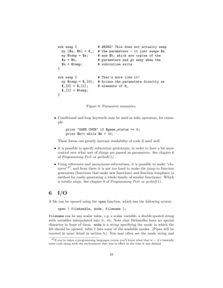 sub swap {                    #   WRONG! This does not actually swap
        my ($a, $b) = @_;           #   the parameters - it just swaps $a
        my $temp = $a;              #   and $b, which are copies of the
        $a = $b;                    #   parameters and go away when the
        $b = $temp;                 #   subroutine exits
      }

      sub swap {                    # That’s more like it!
        my $temp = $_[0];           # Access the parameters directly as
        $_[0] = $_[1];              # elements of @_
        $_[1] = $temp;
      }


                           Figure 8: Parameter semantics.


    • Conditional and loop keywords may be used as inﬁx operators, for exam-
      ple:
            print "GAME OVER" if $game_status == 0;
            print $k++ while $k < 10;
      These forms can greatly increase readability of code if used well.
    • It is possible to specify subroutine prototypes, in order to have a bit more
      control over what sort of things are passed as parameters. See chapter 6
      of Programming Perl or perlsub(1).
    • Using references and anonymous subroutines, it is possible to make “clo-
      sures”37 , and from there it is not too hard to make the jump to function
      generators (functions that make new functions) and function templates (a
      method for easily generating a whole family of similar functions). Which
      is totally ninja. See chapter 8 of Programming Perl or perlref(1).


6     I/O
A ﬁle can be opened using the open function, which has the following syntax:
      open ( filehandle, mode, filename );
filename can be any scalar value, e.g. a scalar variable, a double-quoted string
with variables interpolated into it, etc. Note that ﬁlehandles have no special
character in front of them. mode is a string specifying the mode in which the
ﬁle should be opened; table 1 lists some of the available modes. (Pipes will be
covered in more detail in section 8.) You may often see the mode string and
  37 If you’ve taken a programming languages course you’ll know what that is — it’s basically

some code along with the environment that was in eﬀect at the time it was deﬁned.


                                             16
 