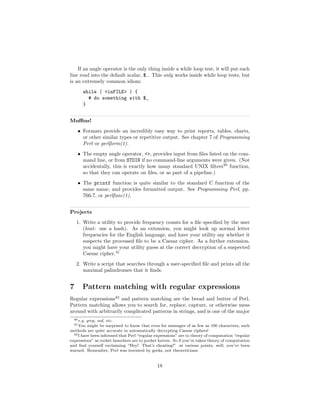 If an angle operator is the only thing inside a while loop test, it will put each
line read into the default scalar, $ . This only works inside while loop tests, but
is an extremely common idiom:
       while ( <inFILE> ) {
         # do something with $_
       }


Muﬃns!
    • Formats provide an incredibly easy way to print reports, tables, charts,
      or other similar types or repetitive output. See chapter 7 of Programming
      Perl or perlform(1).
    • The empty angle operator, <>, provides input from ﬁles listed on the com-
      mand line, or from STDIN if no command-line arguments were given. (Not
      accidentally, this is exactly how many standard UNIX ﬁlters40 function,
      so that they can operate on ﬁles, or as part of a pipeline.)
    • The printf function is quite similar to the standard C function of the
      same name, and provides formatted output. See Programming Perl, pp.
      766-7, or perlfunc(1).


Projects
    1. Write a utility to provide frequency counts for a ﬁle speciﬁed by the user
       (hint: use a hash). As an extension, you might look up normal letter
       frequencies for the English language, and have your utility say whether it
       suspects the processed ﬁle to be a Caesar cipher. As a further extension,
       you might have your utility guess at the correct decryption of a suspected
       Caesar cipher.41
    2. Write a script that searches through a user-speciﬁed ﬁle and prints all the
       maximal palindromes that it ﬁnds.


7      Pattern matching with regular expressions
Regular expressions42 and pattern matching are the bread and butter of Perl.
Pattern matching allows you to search for, replace, capture, or otherwise mess
around with arbitrarily complicated patterns in strings, and is one of the major
  40 e.g. grep, sed, etc.
  41 You  might be surprised to know that even for messages of as few as 100 characters, such
methods are quite accurate in automatically decrypting Caesar ciphers!
  42 I have been informed that Perl “regular expressions” are to theory of computation “regular

expressions” as rocket launchers are to pocket knives. So if you’ve taken theory of computation
and ﬁnd yourself exclaiming “Hey! That’s cheating!” at various points, well, you’ve been
warned. Remember, Perl was invented by geeks, not theoreticians.


                                              18
 