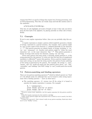 reasons that Perl is so good at things that require lots of string processing, such
as CGI programming. Plus they are totally ninja and look like modem noise to
the uninitiate:
      s/b([a-m]{4,})b/*$1*/gi;
That line of code highlights all words of length at least 4 that only use letters
from the ﬁrst half of the alphabet, by placing asterisks on either side of them.
Really.

7.1     Concepts
If you’ve seen regular expressions before, then you can probably skip this sec-
tion...
    A regular expression is simply a pattern which implicitly generates a family
of strings, expressed in a special notation. For example, such a pattern might
be “one or more copies of the character ‘a’, followed optionally by the character
‘z’ ”.43 This pattern generates an inﬁnite family of strings, including ‘a’, ‘az’,
‘aa’, ‘aaz’, ‘aaaaaaaaz’, etc. Another such pattern might be “either the exact
characters ‘cat’, or the exact characters ‘dog’ ”.44 This pattern generates a
family of strings with exactly two elements, namely, ‘cat’ and ‘dog’.
    Given some pattern and some string, a naturally arising question is: is this
string generated by this pattern? It turns out that Perl has lots of complicated
machinery to eﬃciently45 answer this question. Given a pattern (regular expres-
sion) and a string, we say that the string matches the pattern if some substring
of the string is generated by the pattern. For example, the strings ‘a’, ‘aaaz’,
‘bazaar’, and ‘cat’ would all match the ﬁrst pattern given above; ‘cat’, ‘dog’,
‘caterpillar’, and ‘bulldogs’ (but NOT ‘dodge’ or ‘cast’) would match the second
pattern.

7.2     Pattern-matching and binding operators
There are two pattern-matching operators,46 which by default operate on (“bind
to”) the default scalar, $ (although they can be bound to other string expres-
sions with a binding operator — more on those later):
    • The matching operator, //, returns true iﬀ the string it is bound to
      matches the regular expression it contains. For example:
            $_ = ’caterpillar’;
            print "Found ’pill’n" if /pill/;
            print "Found ’car’n" if /car/;
  43 If you’re curious (read: impatient), the Perl regular expression for this pattern would be

‘a+z?’.
  44 The Perl regular expression for this would be ‘cat|dog’.
  45 Well, certain patterns might take exponential time to match (or not to match), but that’s

not Perl’s fault.
  46 Unless you count tr///. But it doesn’t really do any pattern matching. Read more about

tr/// in the “Muﬃns” section.


                                              19
 