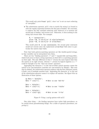 This would only print Found ’pill’, since ‘car’ is not an exact substring
     of ‘caterpillar’.
   • The substitution operator, s///, tries to match the string it is bound to
     with the regular expression between the ﬁrst pair of slashes. If it succeeds,
     it replaces the ﬁrst matched substring with whatever is in between the
     second pair of slashes, and returns true. Otherwise, it does nothing to the
     string and returns false. For example:
           $_ = ’caterpillar’;
           print "$_ is now $_n" if s/pilla/waule/;
           print "$_ is now $_n" if s/car/bus/;
     This would print $ is now caterwauler; the second print statement
     would not execute since the replacement s/car/bus/ fails (since in par-
     ticular the match /car/ fails).
    Note that both pattern-matching operators act like double-quoted strings,
in that variables can be interpolated into them.
    There are two “binding operators”, =~ and !~ (equals-tilde and bang-tilde),
which both serve to bind a string expression on their left to a matching operator
on their right. The only diﬀerence is that =~ returns the same logical value that
the match on its right returns, whereas !~ returns its logical negation (i.e. !~
could be thought of as the “does not match” operator).
    Appending the character ‘i’ to the end of either match operator causes the
match to be case-insensitive (matches are case-sensitive by default). Also note
that by default, the substitution operator replaces only the ﬁrst (leftmost) match
it ﬁnds, even if multiple matches exist. Appending the character ‘g’ to the end
of the substitution operator causes it to replace all matches. See ﬁgure 9 for an
illustration of these options.

     my $str = ’Alfalfa’;
     $str =~ s/al/-/;              # $str is now ’Alf-fa’

     $str = ’Alfalfa’;
     $str =~ s/al/-/i;             # $str is now ’-falfa’

     $str = ’Alfalfa’;
     $str =~ s/al/-/gi;            # $str is now ’-f-fa’


                  Figure 9: Using i and g options with s///.

    One other thing — the binding operators have rather high precedence, so
be careful about parenthesizing things. For a table of operator precedence, see
perlop(1).




                                       20
 