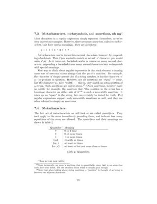 7.3     Metacharacters, metasymbols, and assertions, oh my!
Most characters in a regular expression simply represent themselves, as we’ve
seen in previous examples. However, there are some characters, called metachar-
acters, that have special meanings. They are as follows:

       | ( ) [ { ^ $ * + ? .
    Metacharacters can be turned into normal characters, however, by prepend-
ing a backslash. Thus if you wanted to match an actual ‘+’ character, you would
write /+/. As it turns out, backslash works in reverse on many normal char-
acters: prepending a backslash turns many normal characters into metasymbols
with special meanings.
    One way to think about regular expressions is that each element is making
some sort of assertion about strings that the pattern matches. For example,
the character ‘a’ simply asserts that if a string matches, it has the character ‘a’
at the position in question. However, not all assertions are “equal” — some,
like the character ‘a’, have “width” — that is, they match an actual portion of
a string. Such assertions are called atoms.47 Other assertions, however, have
no width; for example, the assertion that “this position in the string has a
lowercase character on either side of it”48 is such a zero-width assertion. It
takes up no “space” in the string, but can certainly be tested for truth. Perl
regular expressions support such zero-width assertions as well, and they are
often referred to simply as assertions.

7.4     Metacharacters
The ﬁrst set of metacharacters we will look at are called quantiﬁers. They
each apply to the atom immediately preceding them, and indicate how many
repetitions of the atom are allowed. The quantiﬁers and their meanings are
shown in table 2.

                Quantiﬁer     Meaning
                    ?         0 or 1 time
                    *         0 or more times
                    +         1 or more times
                   {m}        Exactly m times
                  {m,}        at least m times
                 {m,n}        at least m but not more than n times

                                 Table 2: Quantiﬁers.


   Thus we can now write:
 47 More  technically, an atom is anything that is quantiﬁable, since (a*) is an atom that
could have zero width. But the intuition about width is usually good enough.
  48 Note that when talking about string matching, a “position” is thought of as being in

between two adjacent characters.


                                           21
 