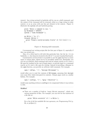 minute). Any string enclosed in backticks will be run as a shell command, and
the output of the command will be returned, either as a huge string in scalar
context, or as an array with one line per element in list context. Figure 11
illustrates the system call and backtick-quoting.

      print ’Enter a command to run: ’;
      my $command = <STDIN>;
      system ( "sudo $command" );

      my @file = ‘ls -l‘;
      foreach (@file) {
        print "Found a world-writable filen" if /(r|-)w(x|-) /;
      }


                      Figure 11: Running shell commands.

    I recommend not writing scripts like the ﬁrst part of ﬁgure 11, especially if
they run setuid root...
    Also, it’s a little hard to tell with this particular font, but the ls -l is in
backticks, i.e. the character located to the left of ‘1’ on most standard keyboards.
    I mentioned in section 6 that it is possible to use the open function to create
input or output pipes, which can be an incredibly useful tool. Essentially, you
can run an arbitrary shell command and read its output exactly as if it were a
ﬁle open for reading (in the case of input pipes), or provide input to a command
exactly as if it were a ﬁle open for writing. Instead of providing a ﬁlename to
the open function, you provide an arbitrary shell command. For example,
      open ( inPipe, ’-|’, "decrypt $filename" );
would allow you to read the contents of $filename, assuming that decrypt
were some ﬁlter which decrypted its contents. Output pipes work in a similar
fashion. For example,
      open ( outPipe, ’|-’, "gzip > $outfile" );
would cause anything written to outPipe to be compressed before it was written
to disk.

Muﬃns!
   • There are a number of built-in “unary ﬁle-test operators”, which test
     various properties of ﬁles. For example, you can test for the existence of
     a ﬁle like so:
           print "$file existsn" if ( -e $file );
      For a list of all the available ﬁle test operators, see Programming Perl, p.
      98, or perlfunc(1).

                                        26
 