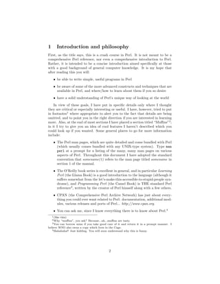 1       Introduction and philosophy
First, as the title says, this is a crash course in Perl. It is not meant to be a
comprehensive Perl reference, nor even a comprehensive introduction to Perl.
Rather, it is intended to be a concise introduction aimed speciﬁcally at those
with a good background of general computer knowledge. It is my hope that
after reading this you will:

     • be able to write simple, useful programs in Perl
     • be aware of some of the more advanced constructs and techniques that are
       available in Perl, and where/how to learn about them if you so desire
     • have a solid understanding of Perl’s unique way of looking at the world
    In view of these goals, I have put in speciﬁc details only where I thought
they are critical or especially interesting or useful. I have, however, tried to put
in footnotes1 where appropriate to alert you to the fact that details are being
omitted, and to point you in the right direction if you are interested in learning
more. Also, at the end of most sections I have placed a section titled “Muﬃns”2 ;
in it I try to give you an idea of cool features I haven’t described which you
could look up if you wanted. Some general places to go for more information
include:
     • The Perl man pages, which are quite detailed and come bundled with Perl
       (which usually comes bundled with any UNIX-type system). Type man
       perl at a prompt for a listing of the many, many man pages on various
       aspects of Perl. Throughout this document I have adopted the standard
       convention that somename(1) refers to the man page titled somename in
       section 1 of the manual.
     • The O’Reilly book series is excellent in general, and in particular Learning
       Perl (the Llama Book) is a good introduction to the language (although it
       suﬀers somewhat from the let’s-make-this-accessible-to-stupid-people syn-
       drome), and Programming Perl (the Camel Book) is THE standard Perl
       reference3 , written by the creator of Perl himself along with a few others.
     • CPAN (the Comprehensive Perl Archive Network) has just about every-
       thing you could ever want related to Perl: documentation, additional mod-
       ules, various releases and ports of Perl... http://www.cpan.org.
     • You can ask me, since I know everything there is to know about Perl.4
    1 (like
         this)
    2 Why “muﬃns”, you ask? Because...uh...muﬃns are tasty.
   3 You can borrow mine if you take good care of it and return it in a prompt manner. I

believe WSO also owns a copy which lives in the Cage.
   4 Hahahaha!! Just kidding. You will soon understand why this is funny.




                                           2
 