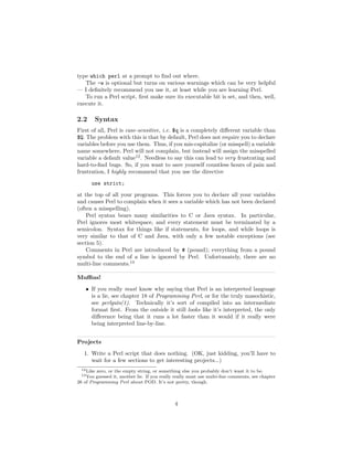 type which perl at a prompt to ﬁnd out where.
   The -w is optional but turns on various warnings which can be very helpful
— I deﬁnitely recommend you use it, at least while you are learning Perl.
   To run a Perl script, ﬁrst make sure its executable bit is set, and then, well,
execute it.

2.2        Syntax
First of all, Perl is case-sensitive, i.e. $q is a completely diﬀerent variable than
$Q. The problem with this is that by default, Perl does not require you to declare
variables before you use them. Thus, if you mis-capitalize (or misspell) a variable
name somewhere, Perl will not complain, but instead will assign the misspelled
variable a default value12 . Needless to say this can lead to very frustrating and
hard-to-ﬁnd bugs. So, if you want to save yourself countless hours of pain and
frustration, I highly recommend that you use the directive
       use strict;
at the top of all your programs. This forces you to declare all your variables
and causes Perl to complain when it sees a variable which has not been declared
(often a misspelling).
    Perl syntax bears many similarities to C or Java syntax. In particular,
Perl ignores most whitespace, and every statement must be terminated by a
semicolon. Syntax for things like if statements, for loops, and while loops is
very similar to that of C and Java, with only a few notable exceptions (see
section 5).
    Comments in Perl are introduced by # (pound); everything from a pound
symbol to the end of a line is ignored by Perl. Unfortunately, there are no
multi-line comments.13

Muﬃns!
    • If you really must know why saying that Perl is an interpreted language
      is a lie, see chapter 18 of Programming Perl, or for the truly masochistic,
      see perlguts(1). Technically it’s sort of compiled into an intermediate
      format ﬁrst. From the outside it still looks like it’s interpreted, the only
      diﬀerence being that it runs a lot faster than it would if it really were
      being interpreted line-by-line.


Projects
   1. Write a Perl script that does nothing. (OK, just kidding, you’ll have to
      wait for a few sections to get interesting projects...)
  12 Likezero, or the empty string, or something else you probably don’t want it to be.
  13 You guessed it, another lie. If you really really must use multi-line comments, see chapter
26 of Programming Perl about POD. It’s not pretty, though.



                                               4
 