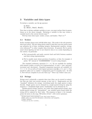 3        Variables and data types
To declare a variable, use the my operator:
         my $var;
         my ($var1, $var2, $var3);
Note that to declare multiple variables at once, you must enclose them in paren-
theses as in the above example. Declaring a variable in this way creates a
variable local to the current lexical scope.14
   Perl has three data types: scalars, arrays, and hashes. That’s it.15

3.1       Scalars
Scalar variables always start with $ (dollar sign). The scalar is the sole primitive
data type in Perl. The nice thing about scalars is that they can store pretty much
any primitive bit of data, including integers, ﬂoating-point numbers, strings,
even references16 to other complex data structures. In general, Perl is pretty
smart about ﬁguring out how to use whatever data is in a scalar depending on
the context. In particular:
    • Perl automatically and easily converts back and forth between numbers
      and their string representations.
    • Perl is usually smart about precision of numbers, so that, for example, it
      prints “25” instead of “25.000000000001” if you’re using integers.
    The standard arithmetic operators (+ - * / %) are available for working
with numeric scalars, as well as ** (exponentiation), ++ and -- (pre- and post-
increment and -decrement). Standard comparison operators are available (==
!= < > <= >=) as well as C-style logical operators (and &&, or ||, not !). Care
should be taken not to confuse = (assignment) and == (equality test). As with
C, Perl will not complain if you mix them up.17 Don’t say I didn’t warn you.

3.2       Strings
Strings aren’t technically a separate data type (they can be stored in scalars),
but they get their own section anyway, so get over it. Single-quotes are the
“standard” delimiters for strings: everything inside the single quotes is taken
literally. Single quotes can be obtained in a single-quoted string by using the
sequence ’ (backslash-single quote); backslashes can be obtained by .
    Double-quoted strings, however, are cooler than single-quoted strings, since
double-quoted strings are “interpolated”: any variable names found inside the
string will be replaced by their value. The program in ﬁgure 1, for example,
prints the lyrics to the song “99 bottles of beer”, with correct grammar.
 14 If
     that doesn’t mean anything to you, don’t worry about it.
 15 Well,unless you count ﬁle descriptors, subroutines, and typeglobs...
 16 Think “pointers”.
 17 Unless you use the -w switch...




                                             5
 