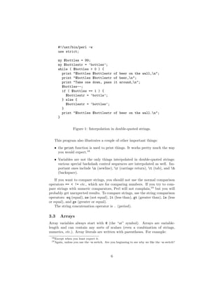 #!/usr/bin/perl -w
      use strict;

      my $bottles = 99;
      my $bottlestr = ’bottles’;
      while ( $bottles > 0 ) {
        print "$bottles $bottlestr                 of beer on the wall,n";
        print "$bottles $bottlestr                 of beer,n";
        print "Take one down, pass                 it around,n";
        $bottles--;
        if ( $bottles == 1 ) {
          $bottlestr = ’bottle’;
        } else {
          $bottlestr = ’bottles’;
        }
        print "$bottles $bottlestr                 of beer on the wall.n";
      }


                   Figure 1: Interpolation in double-quoted strings.


   This program also illustrates a couple of other important things:
   • the print function is used to print things. It works pretty much the way
     you would expect.18
   • Variables are not the only things interpolated in double-quoted strings:
     various special backslash control sequences are interpolated as well. Im-
     portant ones include n (newline), r (carriage return), t (tab), and b
     (backspace).
    If you want to compare strings, you should not use the normal comparison
operators == < != etc., which are for comparing numbers. If you try to com-
pare strings with numeric comparators, Perl will not complain,19 but you will
probably get unexpected results. To compare strings, use the string comparison
operators: eq (equal), ne (not equal), lt (less than), gt (greater than), le (less
or equal), and ge (greater or equal).
    The string concatenation operator is . (period).

3.3    Arrays
Array variables always start with @ (the “at” symbol). Arrays are variable-
length and can contain any sorts of scalars (even a combination of strings,
numerics, etc.). Array literals are written with parentheses. For example:
 18 Except   when you least expect it.
 19 Again,   unless you use the -w switch. Are you beginning to see why we like the -w switch?



                                               6
 