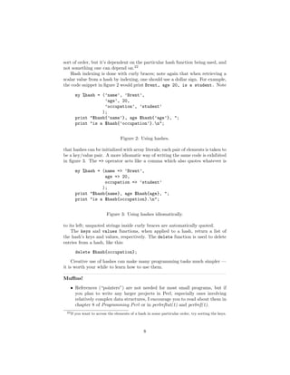 sort of order, but it’s dependent on the particular hash function being used, and
not something one can depend on.22
    Hash indexing is done with curly braces; note again that when retrieving a
scalar value from a hash by indexing, one should use a dollar sign. For example,
the code snippet in ﬁgure 2 would print Brent, age 20, is a student. Note

         my %hash = (’name’, ’Brent’,
                     ’age’, 20,
                     ’occupation’, ’student’
                    );
         print "$hash{’name’}, age $hash{’age’}, ";
         print "is a $hash{’occupation’}.n";


                                    Figure 2: Using hashes.

that hashes can be initialized with array literals; each pair of elements is taken to
be a key/value pair. A more idiomatic way of writing the same code is exhibited
in ﬁgure 3. The => operator acts like a comma which also quotes whatever is

         my %hash = (name => ’Brent’,
                     age => 20,
                     occupation => ’student’
                    );
         print "$hash{name}, age $hash{age}, ";
         print "is a $hash{occupation}.n";


                           Figure 3: Using hashes idiomatically.

to its left; unquoted strings inside curly braces are automatically quoted.
    The keys and values functions, when applied to a hash, return a list of
the hash’s keys and values, respectively. The delete function is used to delete
entries from a hash, like this:
         delete $hash{occupation};
     Creative use of hashes can make many programming tasks much simpler —
it is worth your while to learn how to use them.

Muﬃns!

   • References (“pointers”) are not needed for most small programs, but if
     you plan to write any larger projects in Perl, especially ones involving
     relatively complex data structures, I encourage you to read about them in
     chapter 8 of Programming Perl or in perlreftut(1) and perlref(1).
 22 If   you want to access the elements of a hash in some particular order, try sorting the keys.



                                                 8
 