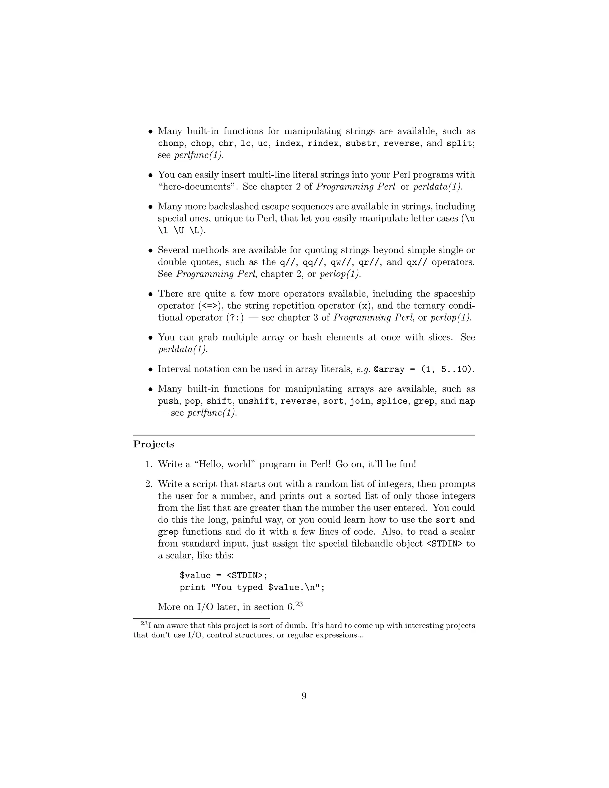 • Many built-in functions for manipulating strings are available, such as
      chomp, chop, chr, lc, uc, index, rindex, substr, reverse, and split;
      see perlfunc(1).
    • You can easily insert multi-line literal strings into your Perl programs with
      “here-documents”. See chapter 2 of Programming Perl or perldata(1).
    • Many more backslashed escape sequences are available in strings, including
      special ones, unique to Perl, that let you easily manipulate letter cases (u
      l U L).
    • Several methods are available for quoting strings beyond simple single or
      double quotes, such as the q//, qq//, qw//, qr//, and qx// operators.
      See Programming Perl, chapter 2, or perlop(1).
    • There are quite a few more operators available, including the spaceship
      operator (<=>), the string repetition operator (x), and the ternary condi-
      tional operator (?:) — see chapter 3 of Programming Perl, or perlop(1).
    • You can grab multiple array or hash elements at once with slices. See
      perldata(1).
    • Interval notation can be used in array literals, e.g. @array = (1, 5..10).
    • Many built-in functions for manipulating arrays are available, such as
      push, pop, shift, unshift, reverse, sort, join, splice, grep, and map
      — see perlfunc(1).


Projects
   1. Write a “Hello, world” program in Perl! Go on, it’ll be fun!
   2. Write a script that starts out with a random list of integers, then prompts
      the user for a number, and prints out a sorted list of only those integers
      from the list that are greater than the number the user entered. You could
      do this the long, painful way, or you could learn how to use the sort and
      grep functions and do it with a few lines of code. Also, to read a scalar
      from standard input, just assign the special ﬁlehandle object <STDIN> to
      a scalar, like this:
             $value = <STDIN>;
             print "You typed $value.n";
       More on I/O later, in section 6.23
  23 I am aware that this project is sort of dumb. It’s hard to come up with interesting projects

that don’t use I/O, control structures, or regular expressions...




                                               9
 