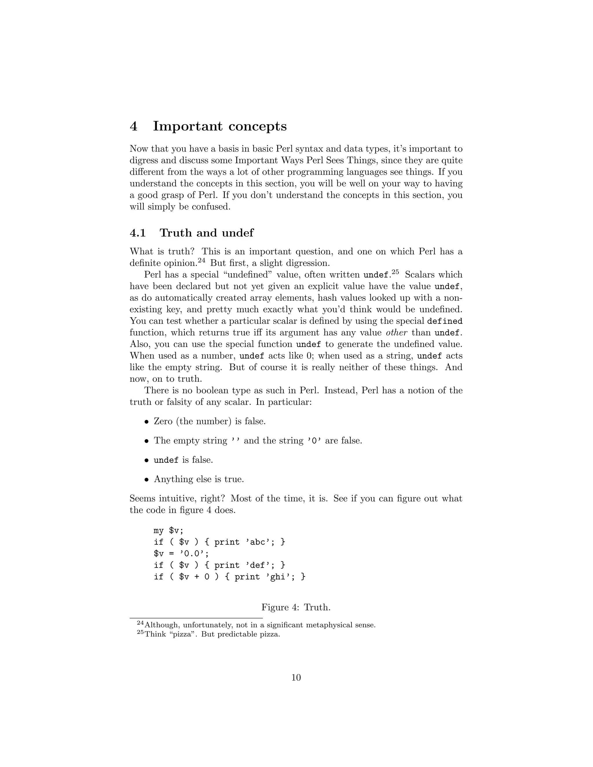 4     Important concepts
Now that you have a basis in basic Perl syntax and data types, it’s important to
digress and discuss some Important Ways Perl Sees Things, since they are quite
diﬀerent from the ways a lot of other programming languages see things. If you
understand the concepts in this section, you will be well on your way to having
a good grasp of Perl. If you don’t understand the concepts in this section, you
will simply be confused.

4.1    Truth and undef
What is truth? This is an important question, and one on which Perl has a
deﬁnite opinion.24 But ﬁrst, a slight digression.
    Perl has a special “undeﬁned” value, often written undef.25 Scalars which
have been declared but not yet given an explicit value have the value undef,
as do automatically created array elements, hash values looked up with a non-
existing key, and pretty much exactly what you’d think would be undeﬁned.
You can test whether a particular scalar is deﬁned by using the special defined
function, which returns true iﬀ its argument has any value other than undef.
Also, you can use the special function undef to generate the undeﬁned value.
When used as a number, undef acts like 0; when used as a string, undef acts
like the empty string. But of course it is really neither of these things. And
now, on to truth.
    There is no boolean type as such in Perl. Instead, Perl has a notion of the
truth or falsity of any scalar. In particular:
    • Zero (the number) is false.
    • The empty string ’’ and the string ’0’ are false.
    • undef is false.
    • Anything else is true.
Seems intuitive, right? Most of the time, it is. See if you can ﬁgure out what
the code in ﬁgure 4 does.

      my    $v;
      if    ( $v ) { print ’abc’; }
      $v    = ’0.0’;
      if    ( $v ) { print ’def’; }
      if    ( $v + 0 ) { print ’ghi’; }


                                     Figure 4: Truth.
 24 Although,   unfortunately, not in a signiﬁcant metaphysical sense.
 25 Think   “pizza”. But predictable pizza.




                                              10
 