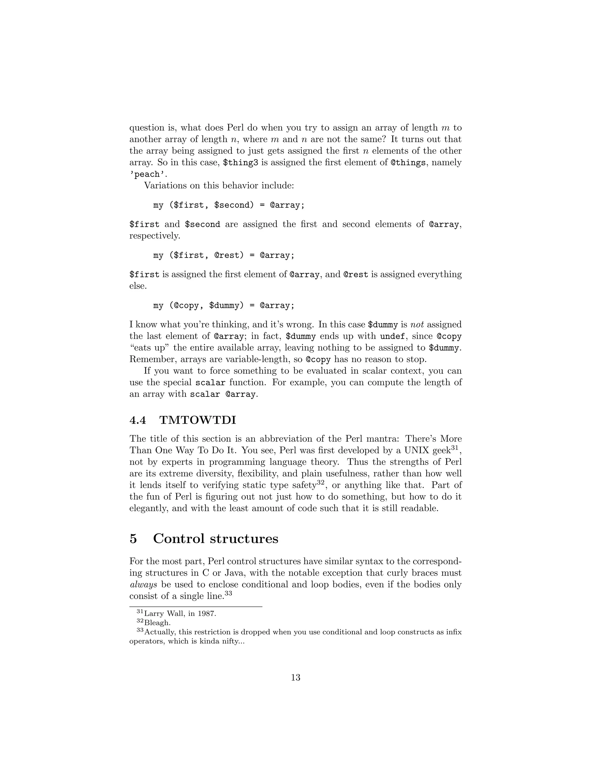 question is, what does Perl do when you try to assign an array of length m to
another array of length n, where m and n are not the same? It turns out that
the array being assigned to just gets assigned the ﬁrst n elements of the other
array. So in this case, $thing3 is assigned the ﬁrst element of @things, namely
’peach’.
   Variations on this behavior include:
      my ($first, $second) = @array;
$first and $second are assigned the ﬁrst and second elements of @array,
respectively.

      my ($first, @rest) = @array;
$first is assigned the ﬁrst element of @array, and @rest is assigned everything
else.
      my (@copy, $dummy) = @array;
I know what you’re thinking, and it’s wrong. In this case $dummy is not assigned
the last element of @array; in fact, $dummy ends up with undef, since @copy
“eats up” the entire available array, leaving nothing to be assigned to $dummy.
Remember, arrays are variable-length, so @copy has no reason to stop.
    If you want to force something to be evaluated in scalar context, you can
use the special scalar function. For example, you can compute the length of
an array with scalar @array.

4.4     TMTOWTDI
The title of this section is an abbreviation of the Perl mantra: There’s More
Than One Way To Do It. You see, Perl was ﬁrst developed by a UNIX geek31 ,
not by experts in programming language theory. Thus the strengths of Perl
are its extreme diversity, ﬂexibility, and plain usefulness, rather than how well
it lends itself to verifying static type safety32 , or anything like that. Part of
the fun of Perl is ﬁguring out not just how to do something, but how to do it
elegantly, and with the least amount of code such that it is still readable.


5     Control structures
For the most part, Perl control structures have similar syntax to the correspond-
ing structures in C or Java, with the notable exception that curly braces must
always be used to enclose conditional and loop bodies, even if the bodies only
consist of a single line.33
  31 Larry   Wall, in 1987.
  32 Bleagh.
  33 Actually, this restriction is dropped when you use conditional and loop constructs as inﬁx

operators, which is kinda nifty...



                                              13
 