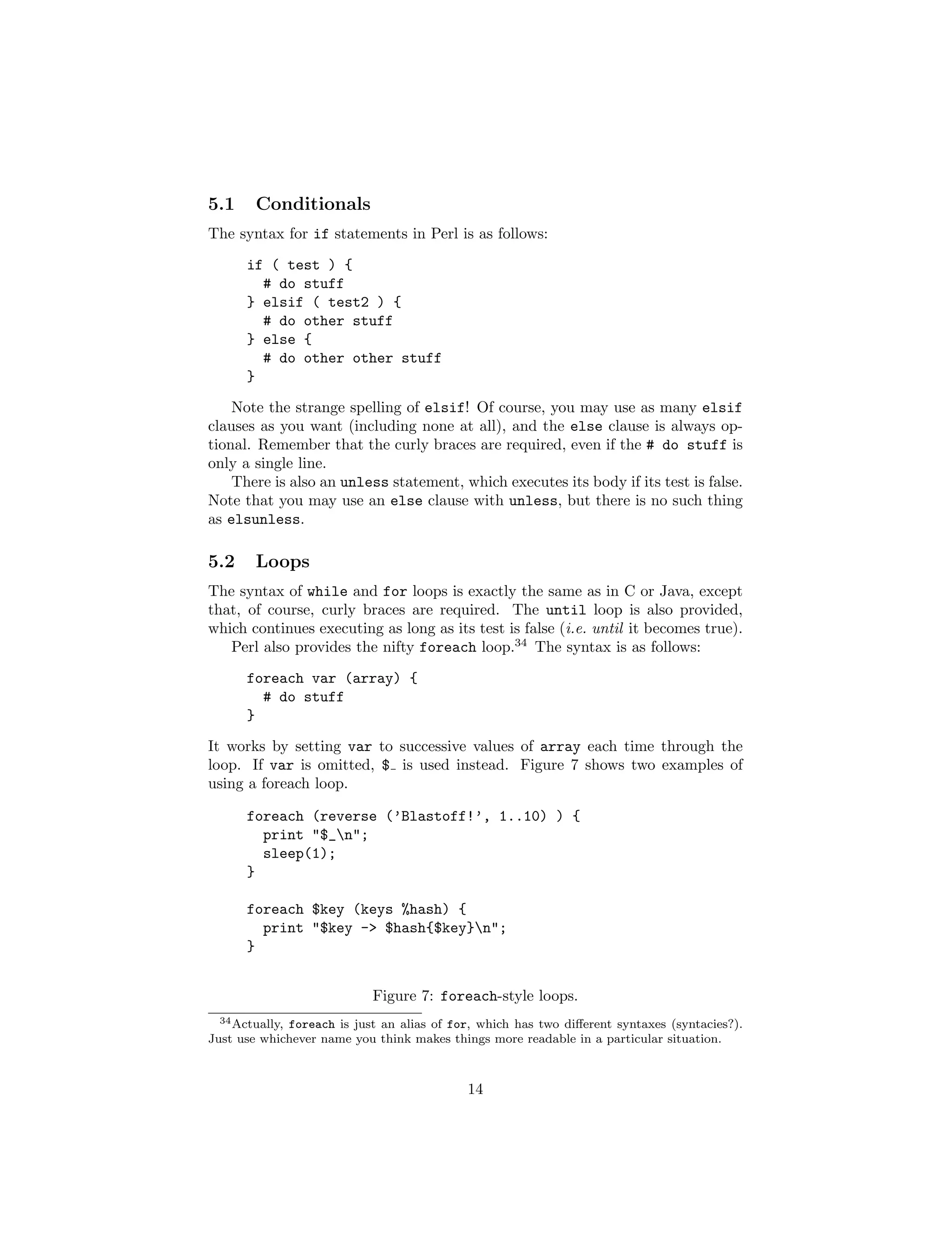 5.1     Conditionals
The syntax for if statements in Perl is as follows:
      if ( test ) {
        # do stuff
      } elsif ( test2 ) {
        # do other stuff
      } else {
        # do other other stuff
      }

    Note the strange spelling of elsif! Of course, you may use as many elsif
clauses as you want (including none at all), and the else clause is always op-
tional. Remember that the curly braces are required, even if the # do stuff is
only a single line.
    There is also an unless statement, which executes its body if its test is false.
Note that you may use an else clause with unless, but there is no such thing
as elsunless.

5.2     Loops
The syntax of while and for loops is exactly the same as in C or Java, except
that, of course, curly braces are required. The until loop is also provided,
which continues executing as long as its test is false (i.e. until it becomes true).
   Perl also provides the nifty foreach loop.34 The syntax is as follows:
      foreach var (array) {
        # do stuff
      }
It works by setting var to successive values of array each time through the
loop. If var is omitted, $ is used instead. Figure 7 shows two examples of
using a foreach loop.

      foreach (reverse (’Blastoff!’, 1..10) ) {
        print "$_n";
        sleep(1);
      }

      foreach $key (keys %hash) {
        print "$key -> $hash{$key}n";
      }


                            Figure 7: foreach-style loops.
  34 Actually, foreach is just an alias of for, which has two diﬀerent syntaxes (syntacies?).

Just use whichever name you think makes things more readable in a particular situation.



                                             14
 
