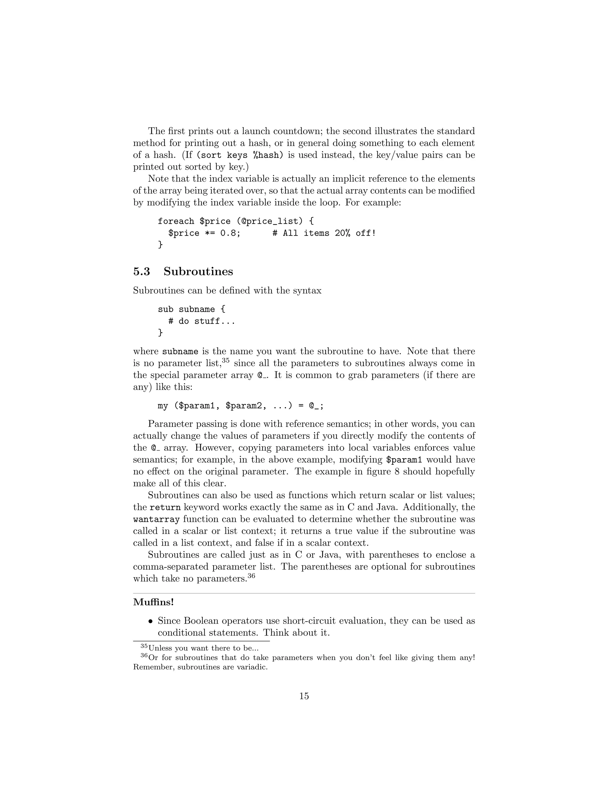 The ﬁrst prints out a launch countdown; the second illustrates the standard
method for printing out a hash, or in general doing something to each element
of a hash. (If (sort keys %hash) is used instead, the key/value pairs can be
printed out sorted by key.)
    Note that the index variable is actually an implicit reference to the elements
of the array being iterated over, so that the actual array contents can be modiﬁed
by modifying the index variable inside the loop. For example:
      foreach $price (@price_list) {
        $price *= 0.8;      # All items 20% off!
      }

5.3      Subroutines
Subroutines can be deﬁned with the syntax
      sub subname {
        # do stuff...
      }
where subname is the name you want the subroutine to have. Note that there
is no parameter list,35 since all the parameters to subroutines always come in
the special parameter array @ . It is common to grab parameters (if there are
any) like this:
      my ($param1, $param2, ...) = @_;
    Parameter passing is done with reference semantics; in other words, you can
actually change the values of parameters if you directly modify the contents of
the @ array. However, copying parameters into local variables enforces value
semantics; for example, in the above example, modifying $param1 would have
no eﬀect on the original parameter. The example in ﬁgure 8 should hopefully
make all of this clear.
    Subroutines can also be used as functions which return scalar or list values;
the return keyword works exactly the same as in C and Java. Additionally, the
wantarray function can be evaluated to determine whether the subroutine was
called in a scalar or list context; it returns a true value if the subroutine was
called in a list context, and false if in a scalar context.
    Subroutines are called just as in C or Java, with parentheses to enclose a
comma-separated parameter list. The parentheses are optional for subroutines
which take no parameters.36

Muﬃns!
   • Since Boolean operators use short-circuit evaluation, they can be used as
     conditional statements. Think about it.
 35 Unless
         you want there to be...
 36 Or
     for subroutines that do take parameters when you don’t feel like giving them any!
Remember, subroutines are variadic.


                                         15
 