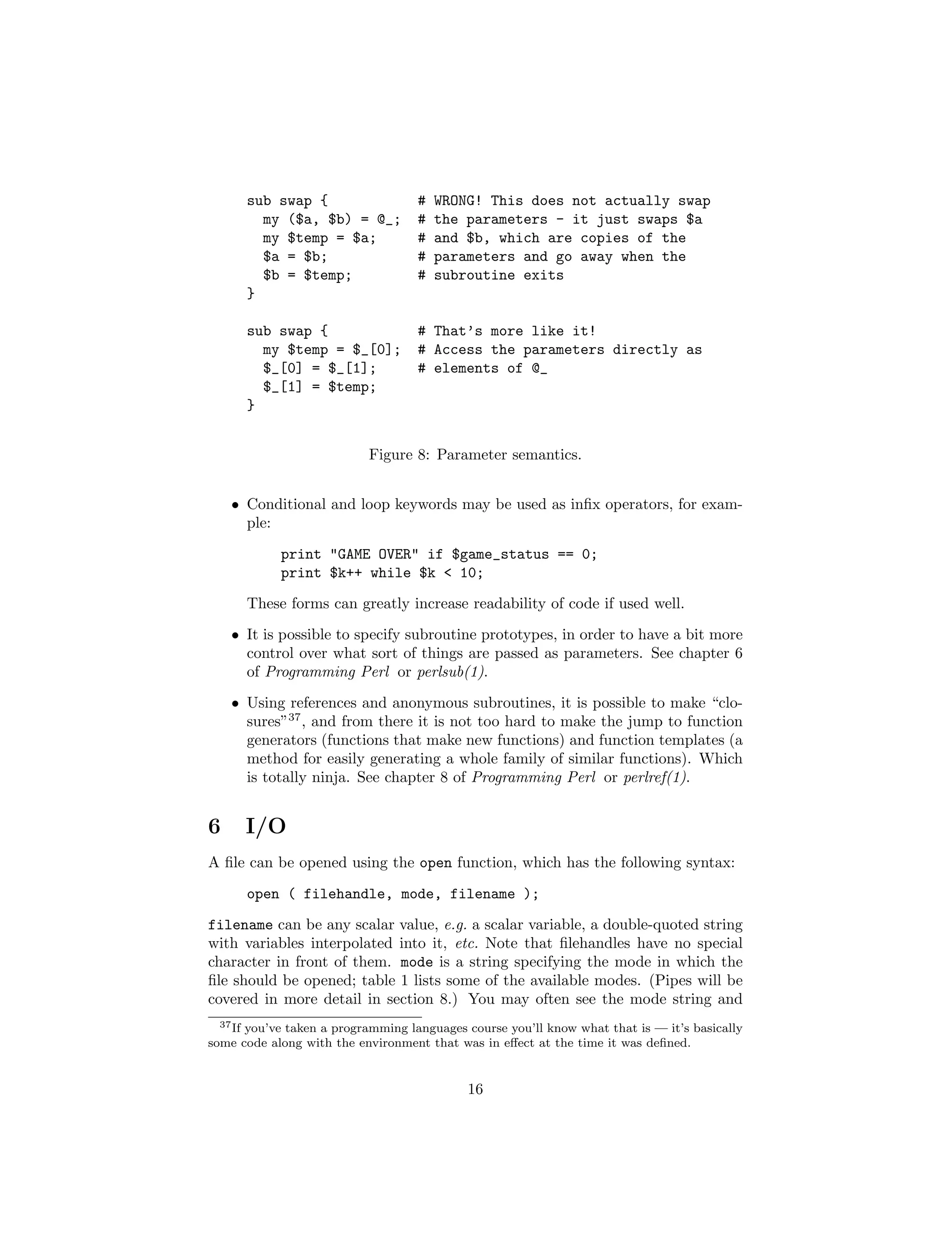 sub swap {                    #   WRONG! This does not actually swap
        my ($a, $b) = @_;           #   the parameters - it just swaps $a
        my $temp = $a;              #   and $b, which are copies of the
        $a = $b;                    #   parameters and go away when the
        $b = $temp;                 #   subroutine exits
      }

      sub swap {                    # That’s more like it!
        my $temp = $_[0];           # Access the parameters directly as
        $_[0] = $_[1];              # elements of @_
        $_[1] = $temp;
      }


                           Figure 8: Parameter semantics.


    • Conditional and loop keywords may be used as inﬁx operators, for exam-
      ple:
            print "GAME OVER" if $game_status == 0;
            print $k++ while $k < 10;
      These forms can greatly increase readability of code if used well.
    • It is possible to specify subroutine prototypes, in order to have a bit more
      control over what sort of things are passed as parameters. See chapter 6
      of Programming Perl or perlsub(1).
    • Using references and anonymous subroutines, it is possible to make “clo-
      sures”37 , and from there it is not too hard to make the jump to function
      generators (functions that make new functions) and function templates (a
      method for easily generating a whole family of similar functions). Which
      is totally ninja. See chapter 8 of Programming Perl or perlref(1).


6     I/O
A ﬁle can be opened using the open function, which has the following syntax:
      open ( filehandle, mode, filename );
filename can be any scalar value, e.g. a scalar variable, a double-quoted string
with variables interpolated into it, etc. Note that ﬁlehandles have no special
character in front of them. mode is a string specifying the mode in which the
ﬁle should be opened; table 1 lists some of the available modes. (Pipes will be
covered in more detail in section 8.) You may often see the mode string and
  37 If you’ve taken a programming languages course you’ll know what that is — it’s basically

some code along with the environment that was in eﬀect at the time it was deﬁned.


                                             16
 