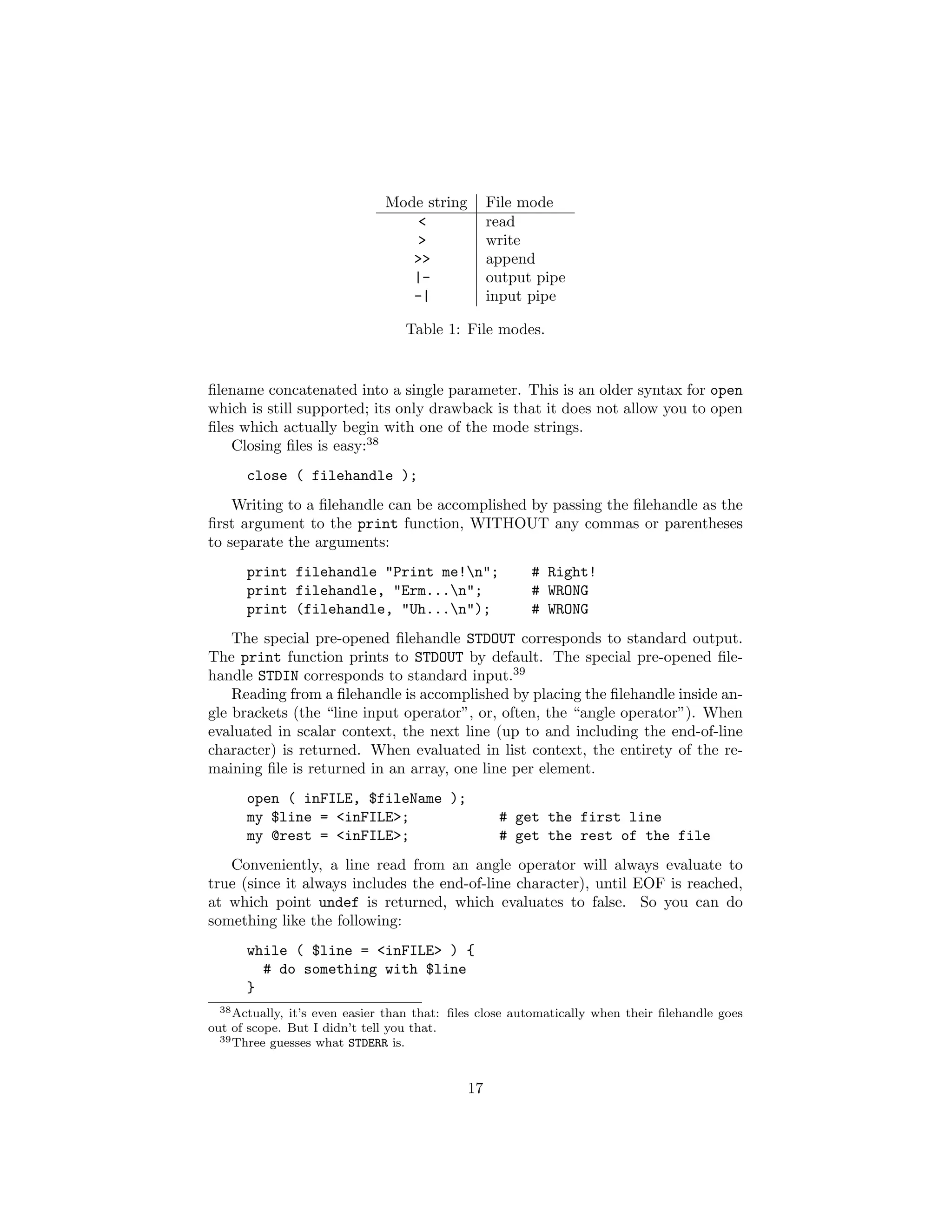 Mode string         File mode
                                 <                read
                                 >                write
                                 >>               append
                                 |-               output pipe
                                 -|               input pipe

                                  Table 1: File modes.


ﬁlename concatenated into a single parameter. This is an older syntax for open
which is still supported; its only drawback is that it does not allow you to open
ﬁles which actually begin with one of the mode strings.
    Closing ﬁles is easy:38
      close ( filehandle );
    Writing to a ﬁlehandle can be accomplished by passing the ﬁlehandle as the
ﬁrst argument to the print function, WITHOUT any commas or parentheses
to separate the arguments:
      print filehandle "Print me!n";                   # Right!
      print filehandle, "Erm...n";                     # WRONG
      print (filehandle, "Uh...n");                    # WRONG
    The special pre-opened ﬁlehandle STDOUT corresponds to standard output.
The print function prints to STDOUT by default. The special pre-opened ﬁle-
handle STDIN corresponds to standard input.39
    Reading from a ﬁlehandle is accomplished by placing the ﬁlehandle inside an-
gle brackets (the “line input operator”, or, often, the “angle operator”). When
evaluated in scalar context, the next line (up to and including the end-of-line
character) is returned. When evaluated in list context, the entirety of the re-
maining ﬁle is returned in an array, one line per element.
      open ( inFILE, $fileName );
      my $line = <inFILE>;                         # get the first line
      my @rest = <inFILE>;                         # get the rest of the file
   Conveniently, a line read from an angle operator will always evaluate to
true (since it always includes the end-of-line character), until EOF is reached,
at which point undef is returned, which evaluates to false. So you can do
something like the following:
      while ( $line = <inFILE> ) {
        # do something with $line
      }
  38 Actually, it’s even easier than that: ﬁles close automatically when their ﬁlehandle goes

out of scope. But I didn’t tell you that.
  39 Three guesses what STDERR is.




                                             17
 