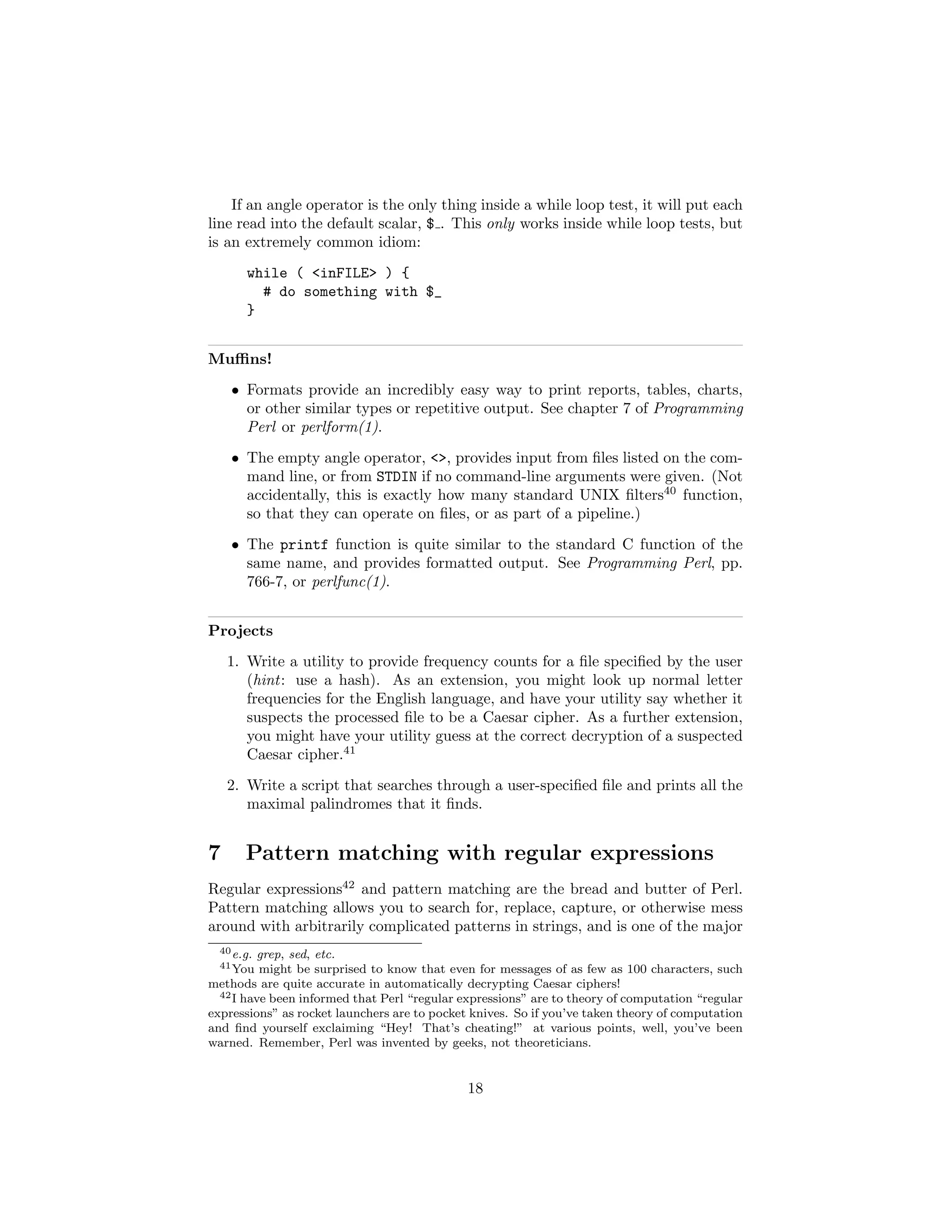 If an angle operator is the only thing inside a while loop test, it will put each
line read into the default scalar, $ . This only works inside while loop tests, but
is an extremely common idiom:
       while ( <inFILE> ) {
         # do something with $_
       }


Muﬃns!
    • Formats provide an incredibly easy way to print reports, tables, charts,
      or other similar types or repetitive output. See chapter 7 of Programming
      Perl or perlform(1).
    • The empty angle operator, <>, provides input from ﬁles listed on the com-
      mand line, or from STDIN if no command-line arguments were given. (Not
      accidentally, this is exactly how many standard UNIX ﬁlters40 function,
      so that they can operate on ﬁles, or as part of a pipeline.)
    • The printf function is quite similar to the standard C function of the
      same name, and provides formatted output. See Programming Perl, pp.
      766-7, or perlfunc(1).


Projects
    1. Write a utility to provide frequency counts for a ﬁle speciﬁed by the user
       (hint: use a hash). As an extension, you might look up normal letter
       frequencies for the English language, and have your utility say whether it
       suspects the processed ﬁle to be a Caesar cipher. As a further extension,
       you might have your utility guess at the correct decryption of a suspected
       Caesar cipher.41
    2. Write a script that searches through a user-speciﬁed ﬁle and prints all the
       maximal palindromes that it ﬁnds.


7      Pattern matching with regular expressions
Regular expressions42 and pattern matching are the bread and butter of Perl.
Pattern matching allows you to search for, replace, capture, or otherwise mess
around with arbitrarily complicated patterns in strings, and is one of the major
  40 e.g. grep, sed, etc.
  41 You  might be surprised to know that even for messages of as few as 100 characters, such
methods are quite accurate in automatically decrypting Caesar ciphers!
  42 I have been informed that Perl “regular expressions” are to theory of computation “regular

expressions” as rocket launchers are to pocket knives. So if you’ve taken theory of computation
and ﬁnd yourself exclaiming “Hey! That’s cheating!” at various points, well, you’ve been
warned. Remember, Perl was invented by geeks, not theoreticians.


                                              18
 