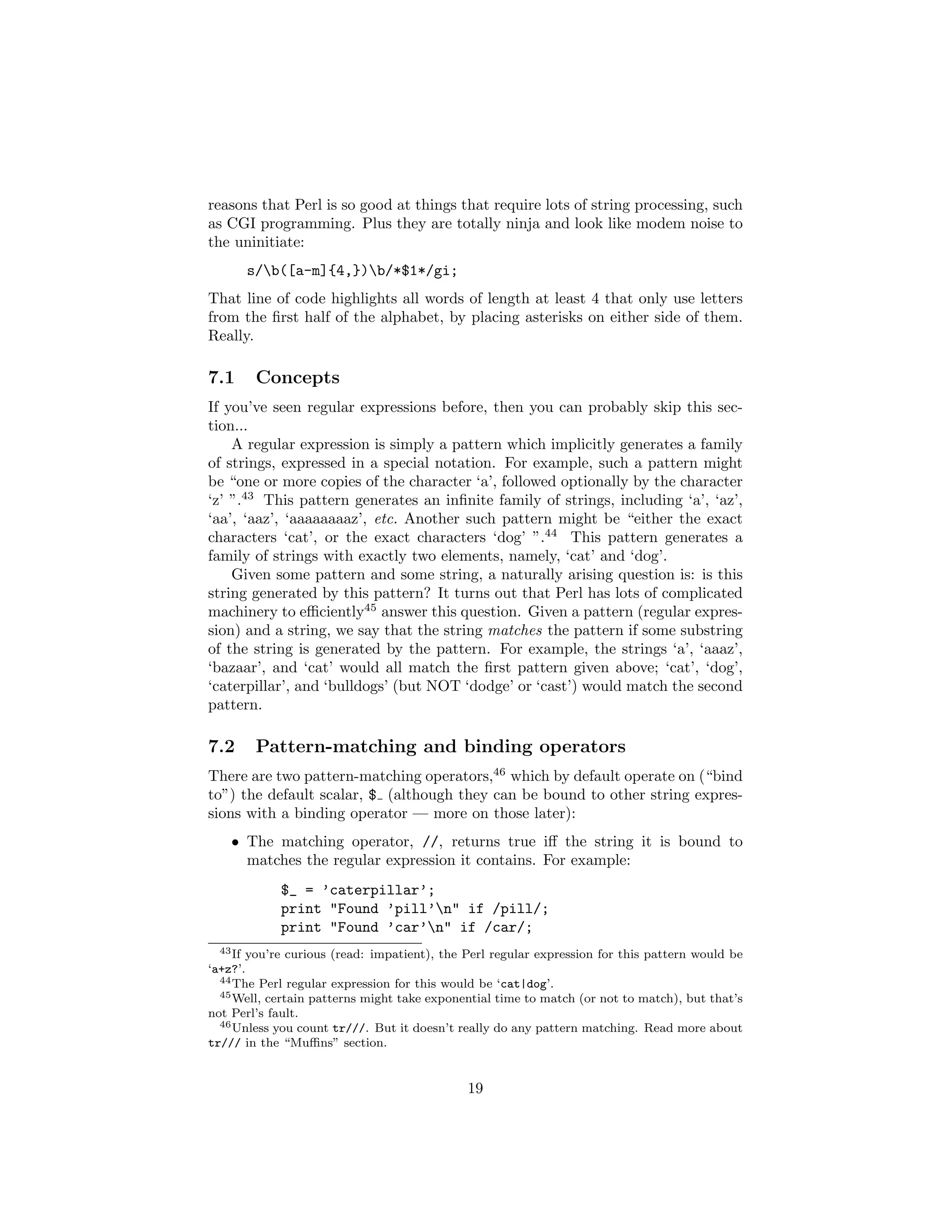 reasons that Perl is so good at things that require lots of string processing, such
as CGI programming. Plus they are totally ninja and look like modem noise to
the uninitiate:
      s/b([a-m]{4,})b/*$1*/gi;
That line of code highlights all words of length at least 4 that only use letters
from the ﬁrst half of the alphabet, by placing asterisks on either side of them.
Really.

7.1     Concepts
If you’ve seen regular expressions before, then you can probably skip this sec-
tion...
    A regular expression is simply a pattern which implicitly generates a family
of strings, expressed in a special notation. For example, such a pattern might
be “one or more copies of the character ‘a’, followed optionally by the character
‘z’ ”.43 This pattern generates an inﬁnite family of strings, including ‘a’, ‘az’,
‘aa’, ‘aaz’, ‘aaaaaaaaz’, etc. Another such pattern might be “either the exact
characters ‘cat’, or the exact characters ‘dog’ ”.44 This pattern generates a
family of strings with exactly two elements, namely, ‘cat’ and ‘dog’.
    Given some pattern and some string, a naturally arising question is: is this
string generated by this pattern? It turns out that Perl has lots of complicated
machinery to eﬃciently45 answer this question. Given a pattern (regular expres-
sion) and a string, we say that the string matches the pattern if some substring
of the string is generated by the pattern. For example, the strings ‘a’, ‘aaaz’,
‘bazaar’, and ‘cat’ would all match the ﬁrst pattern given above; ‘cat’, ‘dog’,
‘caterpillar’, and ‘bulldogs’ (but NOT ‘dodge’ or ‘cast’) would match the second
pattern.

7.2     Pattern-matching and binding operators
There are two pattern-matching operators,46 which by default operate on (“bind
to”) the default scalar, $ (although they can be bound to other string expres-
sions with a binding operator — more on those later):
    • The matching operator, //, returns true iﬀ the string it is bound to
      matches the regular expression it contains. For example:
            $_ = ’caterpillar’;
            print "Found ’pill’n" if /pill/;
            print "Found ’car’n" if /car/;
  43 If you’re curious (read: impatient), the Perl regular expression for this pattern would be

‘a+z?’.
  44 The Perl regular expression for this would be ‘cat|dog’.
  45 Well, certain patterns might take exponential time to match (or not to match), but that’s

not Perl’s fault.
  46 Unless you count tr///. But it doesn’t really do any pattern matching. Read more about

tr/// in the “Muﬃns” section.


                                              19
 