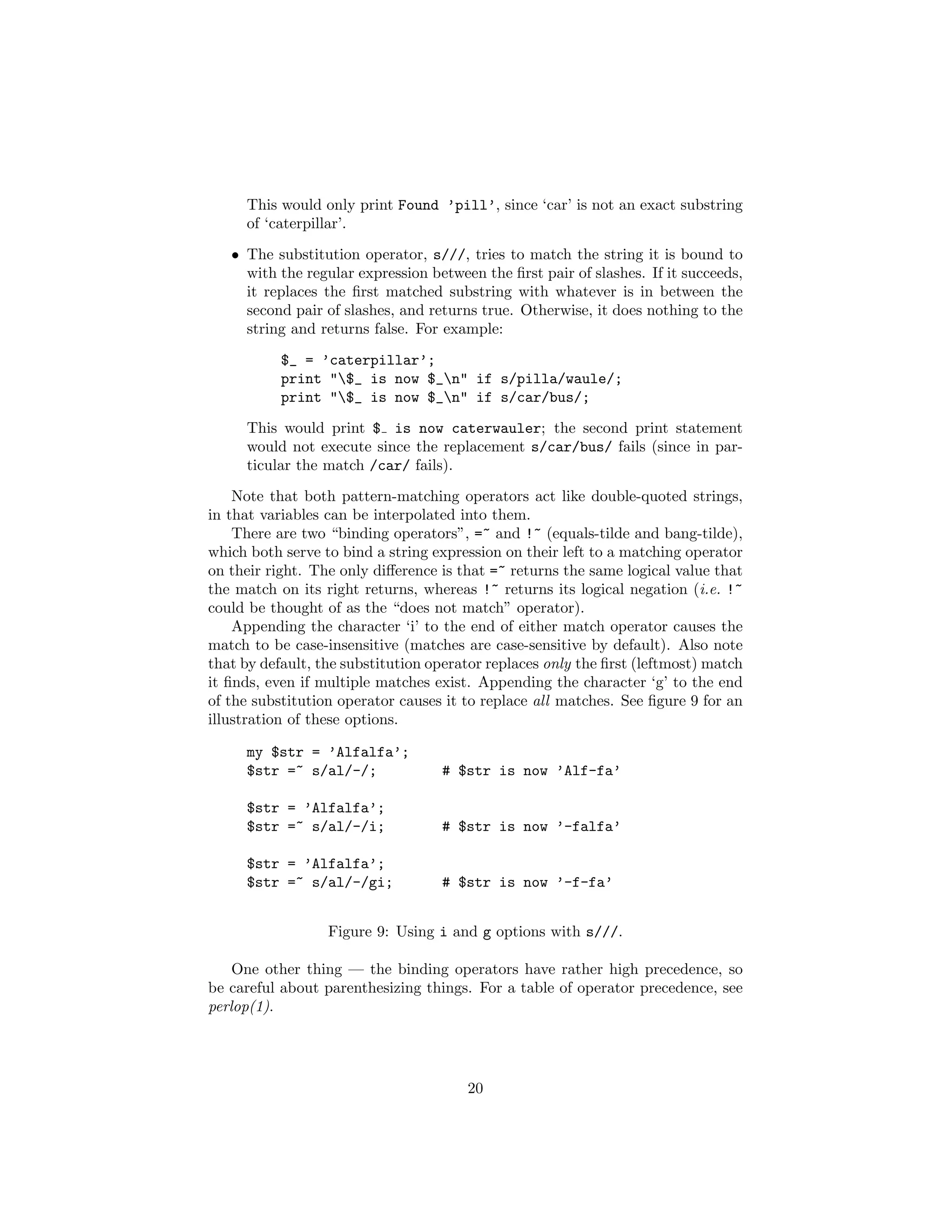 This would only print Found ’pill’, since ‘car’ is not an exact substring
     of ‘caterpillar’.
   • The substitution operator, s///, tries to match the string it is bound to
     with the regular expression between the ﬁrst pair of slashes. If it succeeds,
     it replaces the ﬁrst matched substring with whatever is in between the
     second pair of slashes, and returns true. Otherwise, it does nothing to the
     string and returns false. For example:
           $_ = ’caterpillar’;
           print "$_ is now $_n" if s/pilla/waule/;
           print "$_ is now $_n" if s/car/bus/;
     This would print $ is now caterwauler; the second print statement
     would not execute since the replacement s/car/bus/ fails (since in par-
     ticular the match /car/ fails).
    Note that both pattern-matching operators act like double-quoted strings,
in that variables can be interpolated into them.
    There are two “binding operators”, =~ and !~ (equals-tilde and bang-tilde),
which both serve to bind a string expression on their left to a matching operator
on their right. The only diﬀerence is that =~ returns the same logical value that
the match on its right returns, whereas !~ returns its logical negation (i.e. !~
could be thought of as the “does not match” operator).
    Appending the character ‘i’ to the end of either match operator causes the
match to be case-insensitive (matches are case-sensitive by default). Also note
that by default, the substitution operator replaces only the ﬁrst (leftmost) match
it ﬁnds, even if multiple matches exist. Appending the character ‘g’ to the end
of the substitution operator causes it to replace all matches. See ﬁgure 9 for an
illustration of these options.

     my $str = ’Alfalfa’;
     $str =~ s/al/-/;              # $str is now ’Alf-fa’

     $str = ’Alfalfa’;
     $str =~ s/al/-/i;             # $str is now ’-falfa’

     $str = ’Alfalfa’;
     $str =~ s/al/-/gi;            # $str is now ’-f-fa’


                  Figure 9: Using i and g options with s///.

    One other thing — the binding operators have rather high precedence, so
be careful about parenthesizing things. For a table of operator precedence, see
perlop(1).




                                       20
 