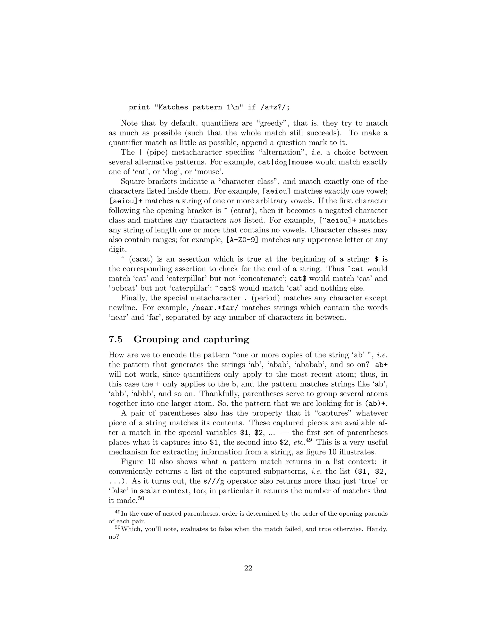 print "Matches pattern 1n" if /a+z?/;
    Note that by default, quantiﬁers are “greedy”, that is, they try to match
as much as possible (such that the whole match still succeeds). To make a
quantiﬁer match as little as possible, append a question mark to it.
    The | (pipe) metacharacter speciﬁes “alternation”, i.e. a choice between
several alternative patterns. For example, cat|dog|mouse would match exactly
one of ‘cat’, or ‘dog’, or ‘mouse’.
    Square brackets indicate a “character class”, and match exactly one of the
characters listed inside them. For example, [aeiou] matches exactly one vowel;
[aeiou]+ matches a string of one or more arbitrary vowels. If the ﬁrst character
following the opening bracket is ^ (carat), then it becomes a negated character
class and matches any characters not listed. For example, [^aeiou]+ matches
any string of length one or more that contains no vowels. Character classes may
also contain ranges; for example, [A-Z0-9] matches any uppercase letter or any
digit.
    ^ (carat) is an assertion which is true at the beginning of a string; $ is
the corresponding assertion to check for the end of a string. Thus ^cat would
match ‘cat’ and ‘caterpillar’ but not ‘concatenate’; cat$ would match ‘cat’ and
‘bobcat’ but not ‘caterpillar’; ^cat$ would match ‘cat’ and nothing else.
    Finally, the special metacharacter . (period) matches any character except
newline. For example, /near.*far/ matches strings which contain the words
‘near’ and ‘far’, separated by any number of characters in between.

7.5     Grouping and capturing
How are we to encode the pattern “one or more copies of the string ‘ab’ ”, i.e.
the pattern that generates the strings ‘ab’, ‘abab’, ‘ababab’, and so on? ab+
will not work, since quantiﬁers only apply to the most recent atom; thus, in
this case the + only applies to the b, and the pattern matches strings like ‘ab’,
‘abb’, ‘abbb’, and so on. Thankfully, parentheses serve to group several atoms
together into one larger atom. So, the pattern that we are looking for is (ab)+.
    A pair of parentheses also has the property that it “captures” whatever
piece of a string matches its contents. These captured pieces are available af-
ter a match in the special variables $1, $2, ... — the ﬁrst set of parentheses
places what it captures into $1, the second into $2, etc.49 This is a very useful
mechanism for extracting information from a string, as ﬁgure 10 illustrates.
    Figure 10 also shows what a pattern match returns in a list context: it
conveniently returns a list of the captured subpatterns, i.e. the list ($1, $2,
...). As it turns out, the s///g operator also returns more than just ‘true’ or
‘false’ in scalar context, too; in particular it returns the number of matches that
it made.50
  49 In the case of nested parentheses, order is determined by the order of the opening parends

of each pair.
  50 Which, you’ll note, evaluates to false when the match failed, and true otherwise. Handy,

no?



                                              22
 