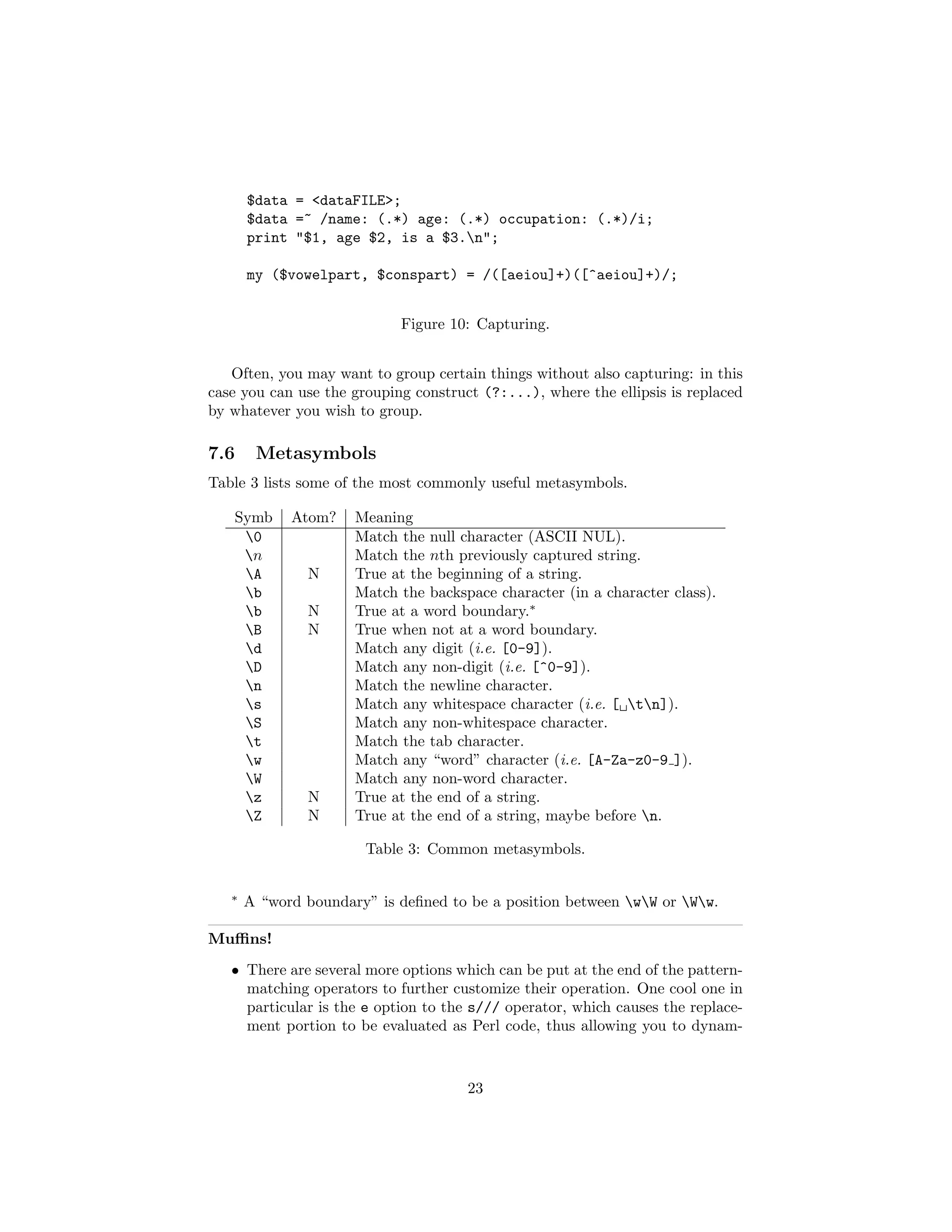 $data = <dataFILE>;
       $data =~ /name: (.*) age: (.*) occupation: (.*)/i;
       print "$1, age $2, is a $3.n";

       my ($vowelpart, $conspart) = /([aeiou]+)([^aeiou]+)/;


                            Figure 10: Capturing.


   Often, you may want to group certain things without also capturing: in this
case you can use the grouping construct (?:...), where the ellipsis is replaced
by whatever you wish to group.

7.6     Metasymbols
Table 3 lists some of the most commonly useful metasymbols.

   Symb      Atom?    Meaning
    0                Match the null character (ASCII NUL).
    n                Match the nth previously captured string.
    A         N      True at the beginning of a string.
    b                Match the backspace character (in a character class).
    b         N      True at a word boundary.∗
    B         N      True when not at a word boundary.
    d                Match any digit (i.e. [0-9]).
    D                Match any non-digit (i.e. [^0-9]).
    n                Match the newline character.
    s                Match any whitespace character (i.e. [ tn]).
    S                Match any non-whitespace character.
    t                Match the tab character.
    w                Match any “word” character (i.e. [A-Za-z0-9 ]).
    W                Match any non-word character.
    z         N      True at the end of a string.
    Z         N      True at the end of a string, maybe before n.

                       Table 3: Common metasymbols.


   ∗
       A “word boundary” is deﬁned to be a position between wW or Ww.

Muﬃns!
   • There are several more options which can be put at the end of the pattern-
     matching operators to further customize their operation. One cool one in
     particular is the e option to the s/// operator, which causes the replace-
     ment portion to be evaluated as Perl code, thus allowing you to dynam-



                                      23
 