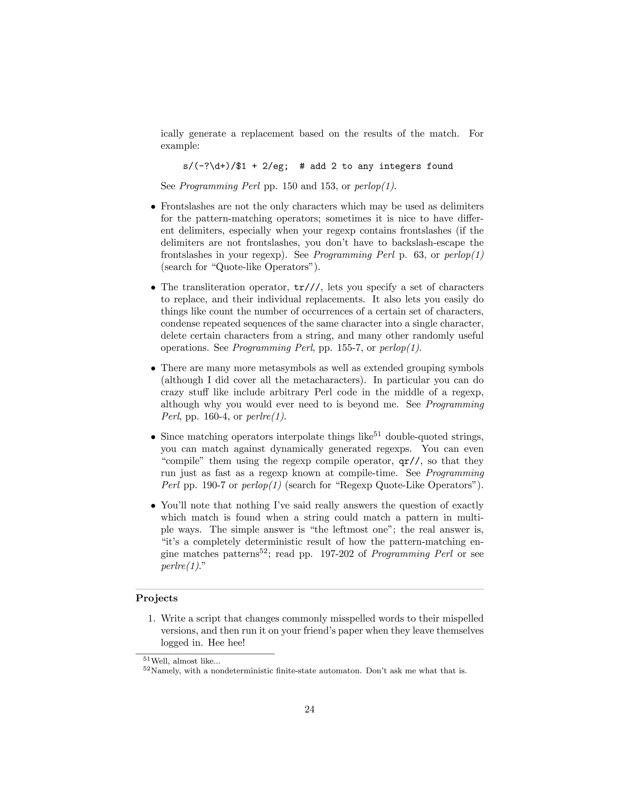 ically generate a replacement based on the results of the match. For
      example:
              s/(-?d+)/$1 + 2/eg;          # add 2 to any integers found
      See Programming Perl pp. 150 and 153, or perlop(1).

   • Frontslashes are not the only characters which may be used as delimiters
     for the pattern-matching operators; sometimes it is nice to have diﬀer-
     ent delimiters, especially when your regexp contains frontslashes (if the
     delimiters are not frontslashes, you don’t have to backslash-escape the
     frontslashes in your regexp). See Programming Perl p. 63, or perlop(1)
     (search for “Quote-like Operators”).
   • The transliteration operator, tr///, lets you specify a set of characters
     to replace, and their individual replacements. It also lets you easily do
     things like count the number of occurrences of a certain set of characters,
     condense repeated sequences of the same character into a single character,
     delete certain characters from a string, and many other randomly useful
     operations. See Programming Perl, pp. 155-7, or perlop(1).
   • There are many more metasymbols as well as extended grouping symbols
     (although I did cover all the metacharacters). In particular you can do
     crazy stuﬀ like include arbitrary Perl code in the middle of a regexp,
     although why you would ever need to is beyond me. See Programming
     Perl, pp. 160-4, or perlre(1).
   • Since matching operators interpolate things like51 double-quoted strings,
     you can match against dynamically generated regexps. You can even
     “compile” them using the regexp compile operator, qr//, so that they
     run just as fast as a regexp known at compile-time. See Programming
     Perl pp. 190-7 or perlop(1) (search for “Regexp Quote-Like Operators”).
   • You’ll note that nothing I’ve said really answers the question of exactly
     which match is found when a string could match a pattern in multi-
     ple ways. The simple answer is “the leftmost one”; the real answer is,
     “it’s a completely deterministic result of how the pattern-matching en-
     gine matches patterns52 ; read pp. 197-202 of Programming Perl or see
     perlre(1).”


Projects
  1. Write a script that changes commonly misspelled words to their mispelled
     versions, and then run it on your friend’s paper when they leave themselves
     logged in. Hee hee!
 51 Well,   almost like...
 52 Namely,    with a nondeterministic ﬁnite-state automaton. Don’t ask me what that is.



                                              24
 
