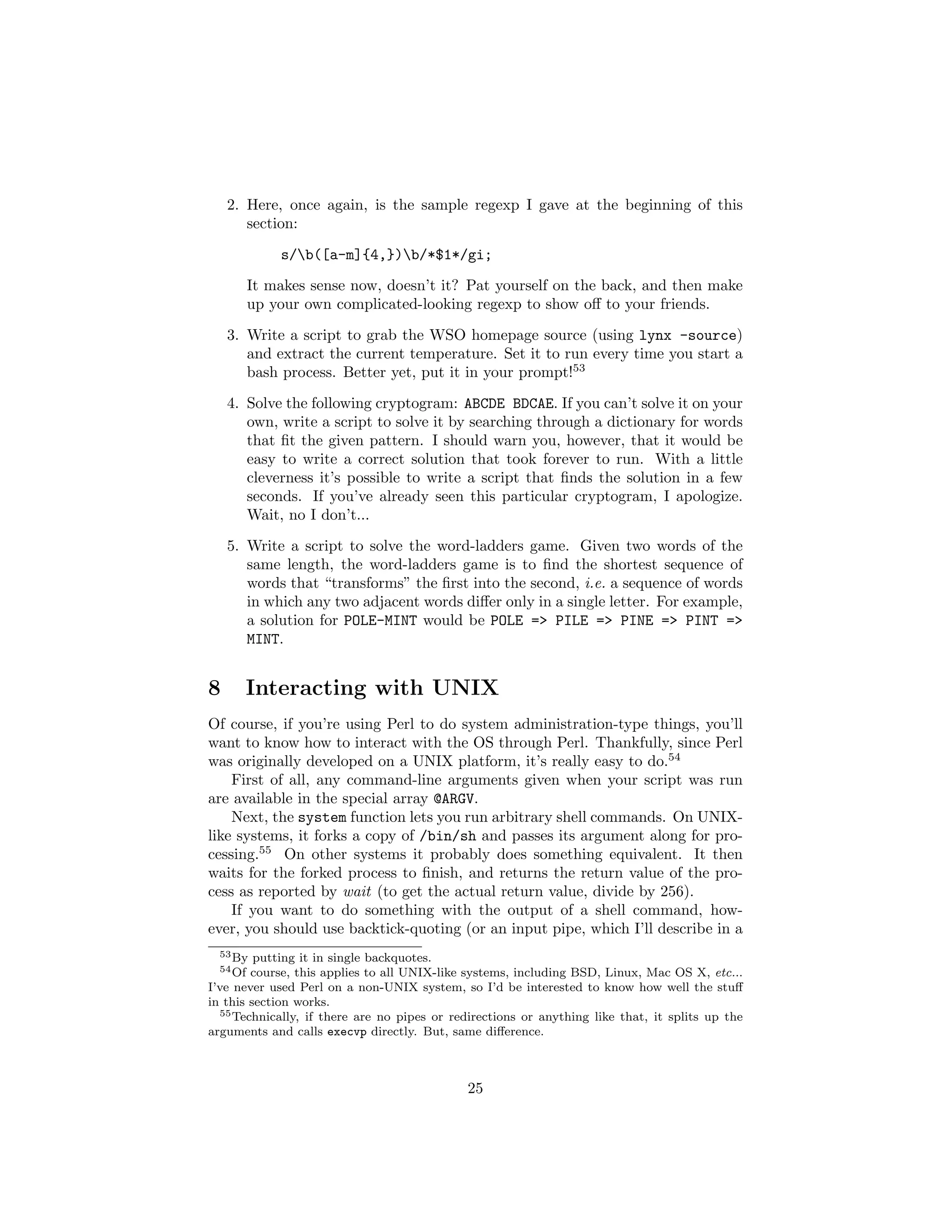2. Here, once again, is the sample regexp I gave at the beginning of this
       section:
              s/b([a-m]{4,})b/*$1*/gi;
          It makes sense now, doesn’t it? Pat yourself on the back, and then make
          up your own complicated-looking regexp to show oﬀ to your friends.
    3. Write a script to grab the WSO homepage source (using lynx -source)
       and extract the current temperature. Set it to run every time you start a
       bash process. Better yet, put it in your prompt!53

    4. Solve the following cryptogram: ABCDE BDCAE. If you can’t solve it on your
       own, write a script to solve it by searching through a dictionary for words
       that ﬁt the given pattern. I should warn you, however, that it would be
       easy to write a correct solution that took forever to run. With a little
       cleverness it’s possible to write a script that ﬁnds the solution in a few
       seconds. If you’ve already seen this particular cryptogram, I apologize.
       Wait, no I don’t...
    5. Write a script to solve the word-ladders game. Given two words of the
       same length, the word-ladders game is to ﬁnd the shortest sequence of
       words that “transforms” the ﬁrst into the second, i.e. a sequence of words
       in which any two adjacent words diﬀer only in a single letter. For example,
       a solution for POLE-MINT would be POLE => PILE => PINE => PINT =>
       MINT.


8     Interacting with UNIX
Of course, if you’re using Perl to do system administration-type things, you’ll
want to know how to interact with the OS through Perl. Thankfully, since Perl
was originally developed on a UNIX platform, it’s really easy to do.54
    First of all, any command-line arguments given when your script was run
are available in the special array @ARGV.
    Next, the system function lets you run arbitrary shell commands. On UNIX-
like systems, it forks a copy of /bin/sh and passes its argument along for pro-
cessing.55 On other systems it probably does something equivalent. It then
waits for the forked process to ﬁnish, and returns the return value of the pro-
cess as reported by wait (to get the actual return value, divide by 256).
    If you want to do something with the output of a shell command, how-
ever, you should use backtick-quoting (or an input pipe, which I’ll describe in a
  53 By  putting it in single backquotes.
  54 Of course, this applies to all UNIX-like systems, including BSD, Linux, Mac OS X, etc...
I’ve never used Perl on a non-UNIX system, so I’d be interested to know how well the stuﬀ
in this section works.
  55 Technically, if there are no pipes or redirections or anything like that, it splits up the

arguments and calls execvp directly. But, same diﬀerence.



                                              25
 