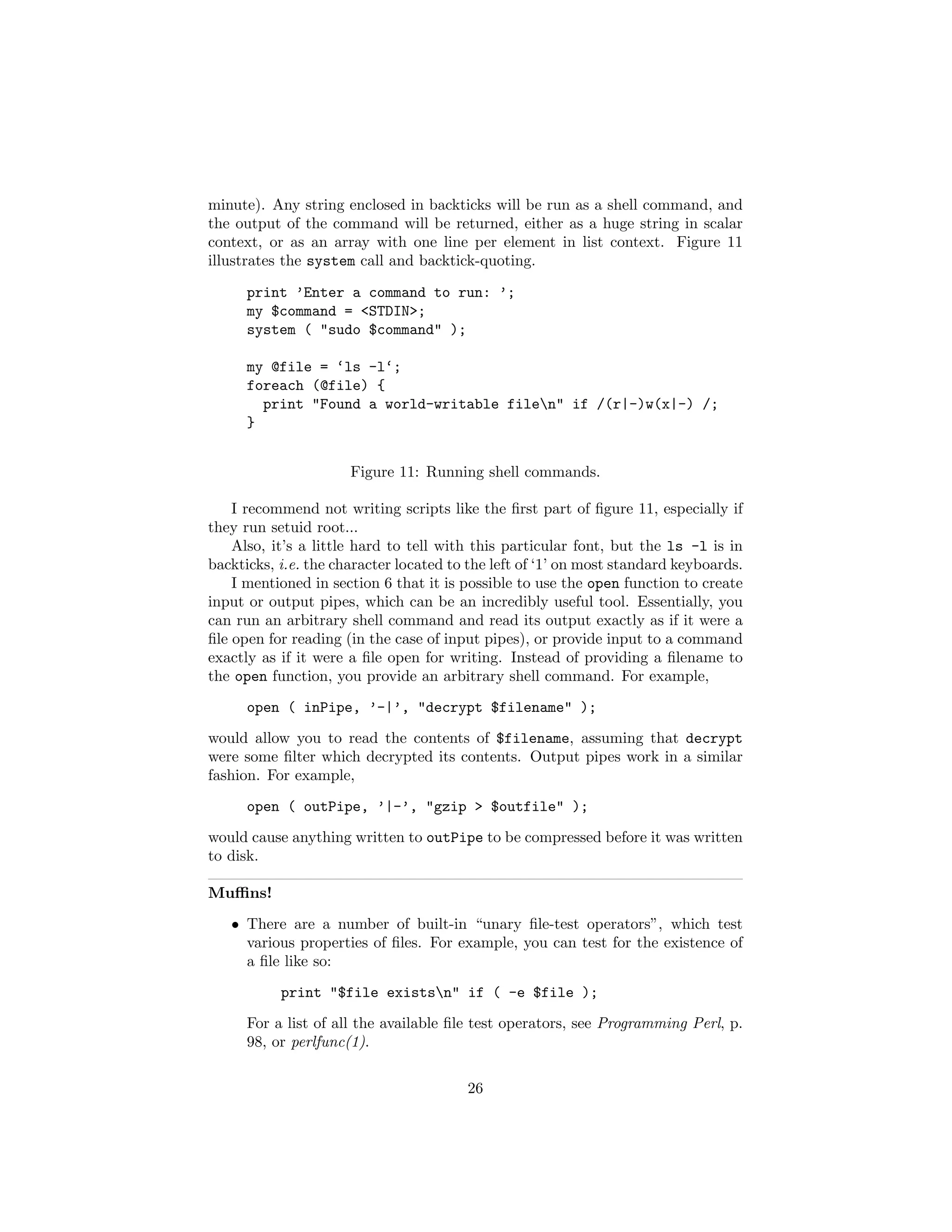 minute). Any string enclosed in backticks will be run as a shell command, and
the output of the command will be returned, either as a huge string in scalar
context, or as an array with one line per element in list context. Figure 11
illustrates the system call and backtick-quoting.

      print ’Enter a command to run: ’;
      my $command = <STDIN>;
      system ( "sudo $command" );

      my @file = ‘ls -l‘;
      foreach (@file) {
        print "Found a world-writable filen" if /(r|-)w(x|-) /;
      }


                      Figure 11: Running shell commands.

    I recommend not writing scripts like the ﬁrst part of ﬁgure 11, especially if
they run setuid root...
    Also, it’s a little hard to tell with this particular font, but the ls -l is in
backticks, i.e. the character located to the left of ‘1’ on most standard keyboards.
    I mentioned in section 6 that it is possible to use the open function to create
input or output pipes, which can be an incredibly useful tool. Essentially, you
can run an arbitrary shell command and read its output exactly as if it were a
ﬁle open for reading (in the case of input pipes), or provide input to a command
exactly as if it were a ﬁle open for writing. Instead of providing a ﬁlename to
the open function, you provide an arbitrary shell command. For example,
      open ( inPipe, ’-|’, "decrypt $filename" );
would allow you to read the contents of $filename, assuming that decrypt
were some ﬁlter which decrypted its contents. Output pipes work in a similar
fashion. For example,
      open ( outPipe, ’|-’, "gzip > $outfile" );
would cause anything written to outPipe to be compressed before it was written
to disk.

Muﬃns!
   • There are a number of built-in “unary ﬁle-test operators”, which test
     various properties of ﬁles. For example, you can test for the existence of
     a ﬁle like so:
           print "$file existsn" if ( -e $file );
      For a list of all the available ﬁle test operators, see Programming Perl, p.
      98, or perlfunc(1).

                                        26
 
