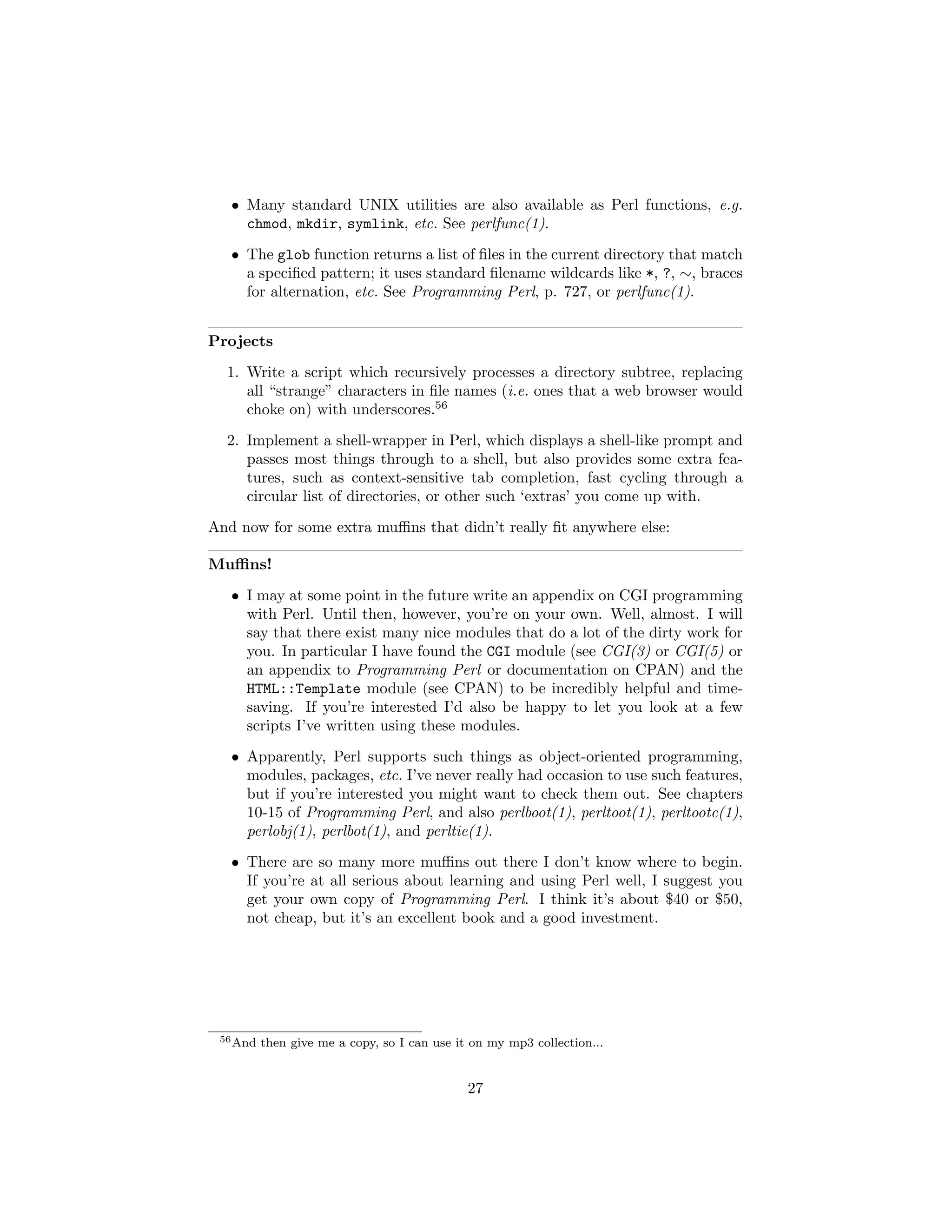 • Many standard UNIX utilities are also available as Perl functions, e.g.
     chmod, mkdir, symlink, etc. See perlfunc(1).
   • The glob function returns a list of ﬁles in the current directory that match
     a speciﬁed pattern; it uses standard ﬁlename wildcards like *, ?, ∼, braces
     for alternation, etc. See Programming Perl, p. 727, or perlfunc(1).


Projects
  1. Write a script which recursively processes a directory subtree, replacing
     all “strange” characters in ﬁle names (i.e. ones that a web browser would
     choke on) with underscores.56
  2. Implement a shell-wrapper in Perl, which displays a shell-like prompt and
     passes most things through to a shell, but also provides some extra fea-
     tures, such as context-sensitive tab completion, fast cycling through a
     circular list of directories, or other such ‘extras’ you come up with.
And now for some extra muﬃns that didn’t really ﬁt anywhere else:

Muﬃns!
   • I may at some point in the future write an appendix on CGI programming
     with Perl. Until then, however, you’re on your own. Well, almost. I will
     say that there exist many nice modules that do a lot of the dirty work for
     you. In particular I have found the CGI module (see CGI(3) or CGI(5) or
     an appendix to Programming Perl or documentation on CPAN) and the
     HTML::Template module (see CPAN) to be incredibly helpful and time-
     saving. If you’re interested I’d also be happy to let you look at a few
     scripts I’ve written using these modules.
   • Apparently, Perl supports such things as object-oriented programming,
     modules, packages, etc. I’ve never really had occasion to use such features,
     but if you’re interested you might want to check them out. See chapters
     10-15 of Programming Perl, and also perlboot(1), perltoot(1), perltootc(1),
     perlobj(1), perlbot(1), and perltie(1).
   • There are so many more muﬃns out there I don’t know where to begin.
     If you’re at all serious about learning and using Perl well, I suggest you
     get your own copy of Programming Perl. I think it’s about $40 or $50,
     not cheap, but it’s an excellent book and a good investment.




 56 And   then give me a copy, so I can use it on my mp3 collection...


                                              27
 